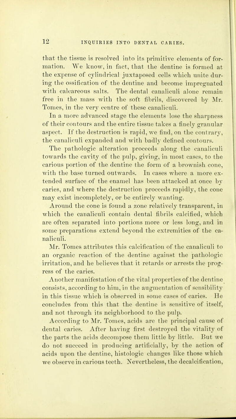 that the tissue is resolved into its primitive elements of for- mation. We know, in fact, that the dentine is formed at the expense of cylindrical juxtaposed cells which unite dur- ing the ossification of the dentine and become impregnated with calcareous salts. The dental canaliculi alone remain free in the mass with the soft fibrils, discovered b}' ^Ir. Tomes, in the very centre of these canaliculi. In a more advanced stage the elements lose the sharpness of their contours and the entire tissue takes a finely granular aspect. If the destruction is rapid, we find, on the contrary, the canaliculi expanded and with badly defined contours. The pathologic alteration proceeds along the canaliculi towards the cavitj' of the pulp, giving, in most cases, to the carious portion of the dentine the form of a brownish cone, with the base turned outwards. In cases where a more ex- tended surface of the enamel has been attacked at once by caries, and where the destruction proceeds rapidly, the cone may exist incompletely, or be entirely wanting. Around the cone is found a zone relatively transparent, in which the canaliculi contain dental fibrils calcified, which are often separated into portions more or less long, and in some preparations extend beyond the extremities of the ca- naliculi. Mr. Tomes attributes this calcification of the canaliculi to an organic reaction of the dentine against the pathologic irritation, and he believes that it retards or arrests the prog- ress of the caries. Another manifestation of the vital ])roperties of the dentine consists, according to him, in the augmentation of sensibility in this tissue which is observed in some cases of caries. lie concludes from this that the dentine is sensitive of itself, and not through its neighborhood to the pulp. According to Mr. Tomes, acids are the principal cause of dental caries. After having first destroyed the vitality of the parts the acids decompose them little by little. But we do not succeed in producing artificially, by the action of acids upon the dentine, histologic changes like those which we observe in carious teeth. Nevertheless, the decalcification,