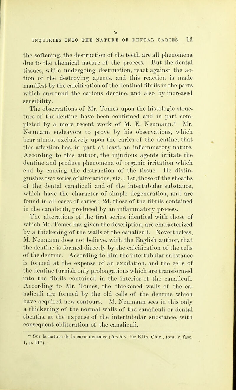 3* INQUIRIES INTO THE NATURE OF DENTAL CARIES. 13 the softening, the destruction of the teeth are all phenomena due to the chemical nature of the process. But the dental tissues, while undergoing destruction, react against the ac- tion of the destroying agents, and this reaction is made manifest by the calcification of the dentinal fibrils in the parts which surround the carious dentine, and also by increased sensibility. The observations of Mr. Tomes upon the histologic struc- ture of the dentine have been confirmed and in part com- pleted by a more recent work of M. E. Neumann.'^ Mr. JSTeumann endeavors to prove by his observations, which bear almost exclusively upon the caries of the dentine, that this affection has, in part at least, an inflammatory nature. According to this author, the injurious agents irritate the dentine and produce phenomena of organic iri'itation which end by causing the destruction of the tissue. He distin- guishes two series of alterations, viz.: 1st, those of the sheaths of the dental canaliculi and of the intertubular substance, which have the character of simple degeneration, and are found in all cases of caries ; 2d, those of the fibrils contained in the canaliculi, produced by an inflammatory process. The alterations of the first series, identical with those of which Mr. Tomes has given the description, are characterized by a thickening of the walls of the canaliculi. ISTevertheless, M. Neumann does not believe, with the English author, that the dentine is formed directly by the calcification of the cells of the dentine. According to him the intertubular substance is formed at the expense of an exudation, and the cells of the dentine furnish only prolongations which are transformed into the fibrils contained in the interior of the canaliculi. According to Mr. Tomes, the thickened walls of the ca- naliculi are formed by the old cells of the dentine which have acquired new contours. M. JSTeumaun sees in this only a thickening of the normal walls of the canaliculi or dental sheaths, at the expense of the intertubular substance, with consequent obliteration of the canaliculi. * Sur la nature de la carie dentaire (Archiv. fiir Klin. Chir., torn, v, fasc. 1, p. 117).