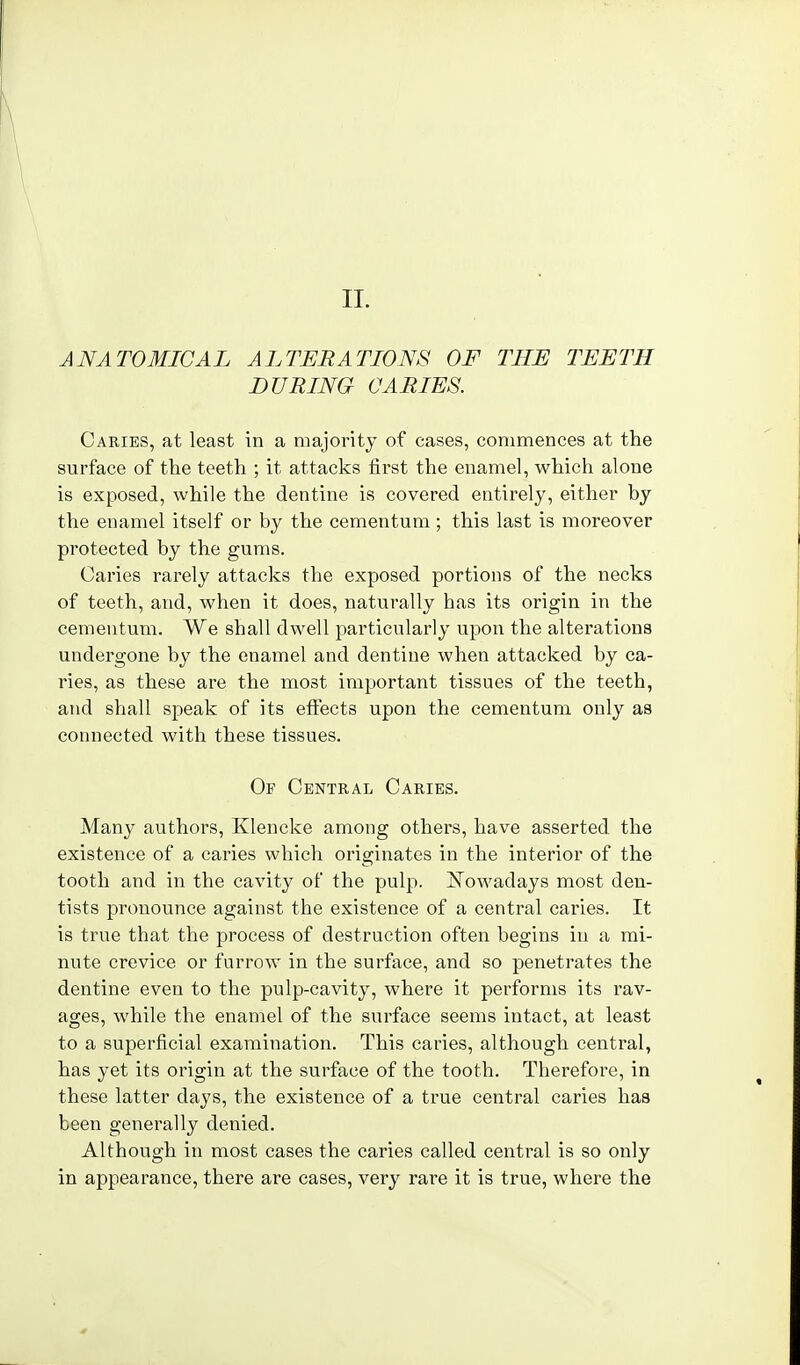 II. ANATOMICAL ALTERATIONS OF THE TEETH DURING CARIES. Caries, at least in a majority of cases, commences at the surface of the teeth ; it attacks first the enamel, which alone is exposed, while the dentine is covered entirely, either by the enamel itself or by the cementum; this last is moreover protected by the gums. Caries rarely attacks the exposed portions of the necks of teeth, and, when it does, naturally has its origin in the cementum. We shall dwell particularly upon the alterations undergone by the enamel and dentine when attacked by ca- ries, as these are the most important tissues of the teeth, and shall speak of its eflfects upon the cementum only as connected with these tissues. Of Central Caries. Many authors, Klencke among others, have asserted the existence of a caries which originates in the interior of the tooth and in the cavity of the pulp. ISTowadays most den- tists pronounce against the existence of a central caries. It is true that the process of destruction often begins in a mi- nute crevice or furrow in the surface, and so penetrates the dentine even to the pulp-cavity, where it performs its rav- ages, while the enamel of the surface seems intact, at least to a superficial examination. This caries, although central, has yet its origin at the surface of the tooth. Therefore, in these latter days, the existence of a true central caries has been generally denied. Although in most cases the caries called central is so only in appearance, there are cases, very rare it is true, where the