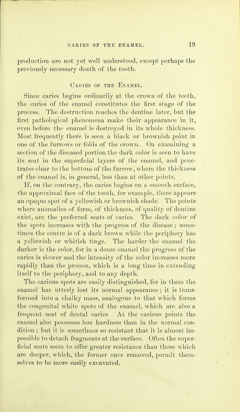 production are not yet well understood, except perhaps the previously necessary death of the tooth. Caries of the Enamel. Since caries begins ordinarily at the crown of the teeth, the caries of the enamel constitutes the first stage of the process. The destruction reaches the dentine later, but the first pathological phenomena make their appearance in it, even before the enamel is destroyed in its wliole thickness. Most frequently there is seen a black or brownish point in one of the furrows or folds of the crown. On examining a section of the diseased jDortion the dark color is seen to have its seat in the superficial layers of the enamel, and pene- trates clear to the bottom of the furrow, where the thickness of the enamel is, in general, less than at other points. If, on the contrary, the caries begins on a smooth surface, the approximal face of the tooth, for example, there appears an opaque spot of a yellowish or brownish shade. The points where anomalies of form, of thickn.ess, of quality of dentine, exist, are the preferred seats of caries. The dark color of the spots increases with the progress of the disease ; some- times the centre is of a dark brown while the periphery has a yellowish or whitish tinge. The harder the enamel the darker is the color, for in a dense enamel the progress of the caries is slower and the intensity of the color increases more rapidly than the process, which is a long time in extending itself to the periphery, and to any depth. The carious spots are easily distinguished, for in them the enamel has utterly lost its normal appearance; it is trans- formed into a chalky mass, analogous to that which forms the congenital Avhite spots of the enamel, which are also a frequent seat of dental caries At the carious points the enamel also possesses less hardness than in the normal con- dition ; but it is sometimes so resistant that it is almost im- possible to detach fragments at the surface. Often the super- ficial seats seem to otter greater resistance than those which are deeper, which, the former once removed, permit them- selves to be more easily excavated.