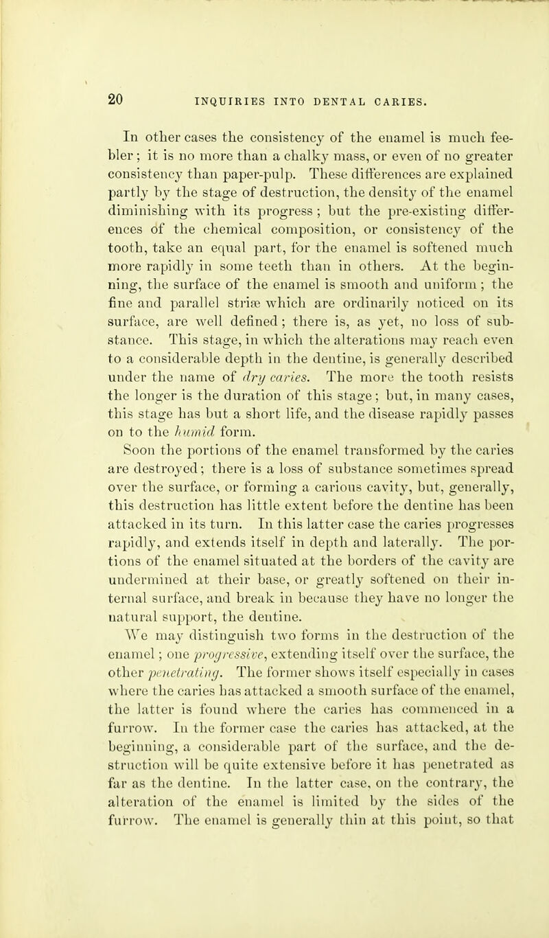 In other cases the consistency of the enamel is much fee- bler ; it is no more than a chalky mass, or even of no greater consistency than paper-pulp. These differences are explained partly by the stage of destruction, the density of the enamel diminishing with its progress ; but the pre-existing ditfer- ences of the chemical composition, or consistency of the tooth, take an equal part, for the enamel is softened much more rapidly in some teeth than in others. At the begin- ning, the surface of the enamel is smooth and uniform ; the fine and parallel strise which are ordinarily noticed on its surface, are well defined ; there is, as yet, no loss of sub- stance. This stage, in which the alterations may reach even to a considerable depth in the dentine, is generally described under the name of dri/ caries. The more the tooth resists the longer is the duration of this stage; but, in many cases, this stage has but a short life, and the disease rapidly passes on to the humid form. Soon the portions of the enamel transformed by the caries are destroyed; there is a loss of substance sometimes spread over the surface, or forming a carious cavity, but, generally, this destruction has little extent before the dentine has been attacked in its turn. In this latter case the caries progresses rapidly, and extends itself in depth and laterally. The por- tions of the enamel situated at the borders of the cavity are undermined at their base, or greatly softened on their in- ternal surface, and break in because they have no longer the natural support, the dentine. We may distinguish two forms in the destruction of the enamel; one progressive, extending itself over the surface, the other penetrating. The former shows itself especially in cases where the caries has attacked a smooth surface of the enamel, the latter is found where the caries has commenced in a furrow. In the former case the caries has attacked, at the beginning, a considerable part of the surface, and tbe de- struction will be quite extensive before it has penetrated as far as the dentine. In the latter case, on tbe contrary, the alteration of the enamel is limited by the sides of the furrow. The enamel is generally thin at this point, so that