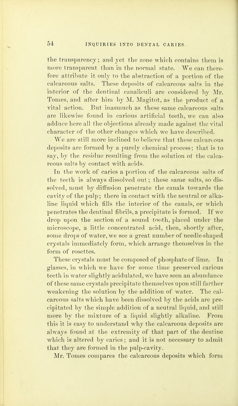 the transpnrenej ; and yet the zone which contains them is more transparent than in the normal state. We can tliere- fore attribute it onl\' to the abstraction of a portion of the calcareous salts. These deposits of calcareous salts in tlie interior of the dentinal canaliculi are considered by Mr. Tomes, and after him by M. Magitot, as the product of a vital action. But inasmuch as these same calcareous salts are likewise found in carious artificial teeth, we can also adduce here all the objections already made against the vital character of the other changes which we have descril)ed. We are still more inclined to believe that these caleartous deposits are formed by a purely chemical process; tlaat is to say, by the residue resulting from the solution ot the calca- reous salts by contact with acids. In the work of caries a portion of the calcareous salts of the teeth is always dissolved out; these same salts, so dis- solved, must by ditiusion penetrate the canals towards the cavity of the pulp; there in contact with the neutral or alka- line liquid which tills the interior of the canals, or which penetrates the dentinal fibrils, a precipitate is formed. If we drop upon the section of a sound tooth, placed under the microscope, a little concentrated acid, then, shortlj' after, some drops of water, we see a great number of needle-shaped crystals immediately form, which arrange themselves in the form of rosettes. These crystals must be composed of phosphate of lime. In glasses, in which we have for some time preserved carious teeth in water slightly acidulated, we have seen an abundance of these same crystals precipitate themselves upon still farther weakening the solution by the addition of water. The cal- careous salts which have been dissolved by the acids are pre- cipitated b)' the simple addition of a neutral liquid, and still more by the mixture of a liquid slightly alkaline. From this it is easy to understand why the calcareous deposits are always found at the extremity of that part of the dentine which is altered by caries: and it is not necessary to admit that they are formed in the pulp-cavity. Mr. Tomes compares the calcareous deposits which form