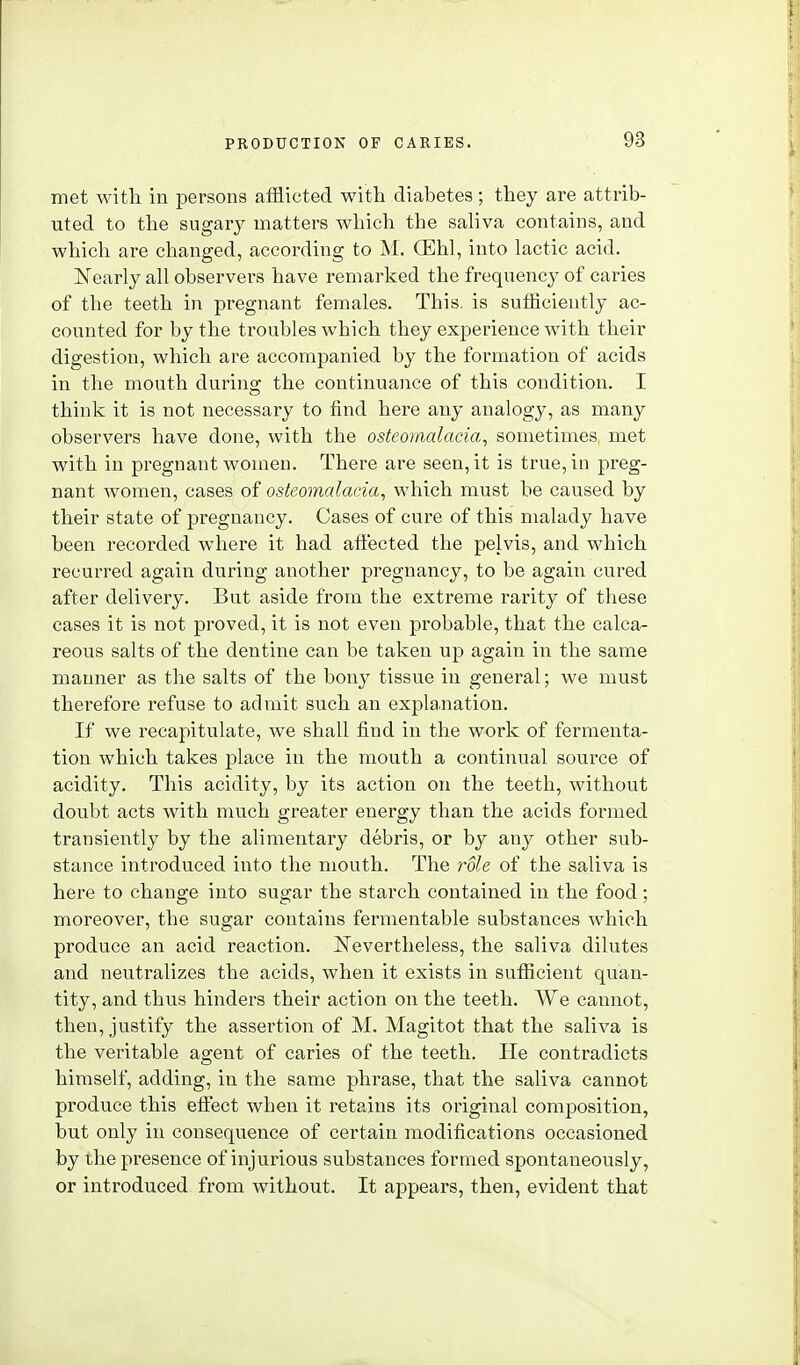 met with in persons afflicted with diabetes; they are attrib- uted to the sngarj^ matters which the saliva contains, and which are changed, according to M. (EW, into lactic acid. Nearly all observers have remarked the frequency of caries of the teeth in pregnant females. This, is sufflciently ac- counted for by the troubles which they experience with their digestion, which are accompanied by the formation of acids in the mouth during the continuance of this condition. I think it is not necessary to find here any analogy, as many observers have done, with the osteomalacia^ sometimes met with in pregnant women. There are seen, it is true, in preg- nant Avomen, cases of osteomalacia, which must be caused by their state of pregnancy. Cases of cure of this malady have been recorded where it had affected the pelvis, and which recurred again during another pregnancy, to be again cured after delivery. But aside from the extreme rarity of these cases it is not proved, it is not even probable, that the calca- reous salts of the dentine can be taken up again in the same manner as the salts of the bonj^ tissue in general; we must therefore refuse to admit such an explanation. If we recapitulate, we shall find in the work of fermenta- tion which takes place in the mouth a continual source of acidity. This acidity, by its action on the teeth, without doubt acts with much greater energy than the acids formed transiently by the alimentary debris, or by any other sub- stance introduced into the mouth. The role of the saliva is here to change into sugar the starch contained in the food; moreover, the sugar contains fermentable substances which produce an acid reaction. ISTevertheless, the saliva dilutes and neutralizes the acids, when it exists in sufficient quan- tity, and thus hinders their action on the teeth. We cannot, then, justify the assertion of M. Magitot that the saliva is the veritable agent of caries of the teeth. He contradicts himself, adding, in the same phrase, that the saliva cannot produce this effect when it retains its original composition, but only in consequence of certain modifications occasioned by the presence of injurious substances formed spontaneously, or introduced from without. It appears, then, evident that