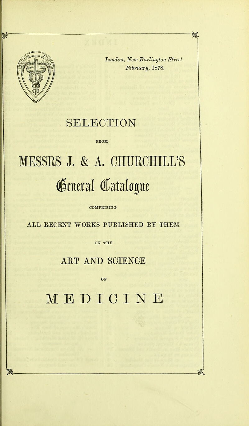 London, New Burlington Street. February, 1878. SELECTION MESSRS J. & A. CHURCHILL'S General Catd^gire COMPEISING ALL EECENT WOEKS PUBLISHED BY THEM ON THE AET AND SCIENCE OF MEDICINE