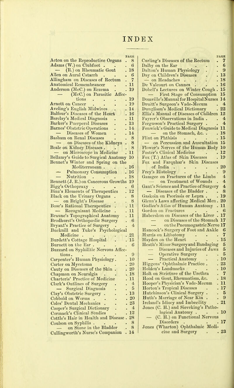 INDEX PAGE Acton on the Reproductive Organs . 8 Adams (W.) on Clubfoot . . .6 — (R.) on Rheumatic Gout . 18 Allen on Aural Catarrh . . .6 Allingham on Diseases o£ Rectum . V Anatomical Remembrancer . . 11 Anderson (McC.) on Eczema . . 19 — (McC.) on Parasitic Affec- tions . . . .19 Arnott on Cancer . . . .19 Aveling's English Midwives . . 14 Balfour's Diseases of the Heart . 16 Barclay's Medical Diagnosis . . 11 Barker's Puerperal Diseases . . 13 Barnes'Obstetric Operations . .14 — Diseases of Women . . 14 Basham on Renal Diseases . . 8 — on Diseases of the Kidneys . 8 Beale on Kidney Diseases . . .8 — on Microscope in Medicine . 11 Bellamy's Guide to Surgical Anatomy 10 Bennet's Winter and Spring on the Mediterranean . . .16 — Pulmonary Consumption . 16 — Nutrition . . . .18 Bennett (J. R.) on Cancerous Growths 19 Bigg's Orthopraxy . . . .6 Binz's Elements of Therapeutics . 12 Black on the Urinary Organs . . 8 — on Bright's Disease . . 8 Bose's Rational Therapeutics . .11 — Recognisant Medicine . . 11 Braune's Topographical Anatomy . 11 Brodhurst's Orthopaedic Surgery . 6 Bryant's Practice of Surgery . . 4 Bucknill and Tuke's Psychological Medicine 21 Burdctt's Cottage Hospital , . 15 Burnett on the Kar . . . . 6 Buzzard on Syphilitic Nervous Affec- tions 9 Carpenter's Human Physiology. . 10 Carter on Mycetoma . . .20 Cauty on Diseases of the Skin . . 20 Chapman on Neuralgia . . .18 Charteris' Practice of Medicine . 11 Clark's Outlines of Surgery . . 4 — Surgical Diagnosis . . 5 Clay's Obstetric Surgery . . .13 Cobbold on Worms . . . .20 Coles' Dental Mechanics . . .23 Cooper's Surgical Dictionary . . 4 Cormack's Clinical Studies . . 12 Cottle's Hair in Health and Disease . 28 Coulson on Syphilis .... 8 — on Stone in the Bladder . 8 CuUingworth's Nurse's Companion . 14 PAGE Curling's Diseases of the Rectum . 7 Dalby on the Ear . . .6 Dalton's Human Physiology . . 9 Day on Children's Diseases . . 13 — on Headaches . . . .18 De Valcourt on Cannes . . .16 Dobell's Lectures on Winter Cough . 15 — First Stage of Consumption 15 Domville's Manual for Hospital Nurses ] 4 Druitt's Surgeon's Vade-Mccum . 4 Dunglison's Medical Dictionary . 22 Ellis's Manual of Diseases of Children 12 Fayrer's Observations in India . . 4 Fergusson's Practical Surgery . . 4 Fenwick's Guide to Medical Diagnosis 11 — on the Stomach, &c. . . 18 Flint on Phthisis . . . .15 — on Percussion and Auscultation 15 Flower's Nerves of the Human Body 10 Foster's Clinical Medicine . . 12 Fox (T.) Atlas of Skin Diseases . 19 Fox and Farquhar's Skin Diseases of India 20 Prey's Histology .... 9 Gamgee on Fractures of the Limbs 4 — on Treatment of Wounds . 4 Gant's Science and Practice of Surgery 4 — Diseases of the Bladder . . 8 Gaskoin on Psoriasis or Lepra . . 19 Glenn's Laws affecting Medical Men. 20 Godlee's Atlas of Human Anatomy . 11 Gordon on Fractures . . .6 Habershon on Diseases of the Liver . 17 — on Diseases of the Stomach 17 on the Pneumogastric Nerve 17 Hancock's Surgery of Foot and Ankle 6 Harris on Lithotomy . . .7 Hayden on the Heart . . .15 Heath's Minor Surgery and Bandaging 5 •—■ Diseases and Injuries of Jaws 5 — Operative Surgery . . 5 — Practical Anatomy . . 10 Higgens' Ophthalmic Practice . . 23 Holdcn's Landmarks . . .10 Holt on Stricture of the Urethra . 7 Hood on Gout, Rheumatism, &c. . 18 Hooper's Physician's Vade-Mecum . 11 Ilorton's Tropical Diseases . . 17 Hutchinson's Clinical Surgery . . 5 Hutli's Marriage of Near Kin . . 9 Ireland's Idiocy and Imbecility . 21 Jones (C. H.) and Sieveking's Patho- logical Anatomy . . .10 — (C. H.) on Functional Nervous Disorders . . . 17 Jones (Wharton) Ophthalmic Medi- cine and Surgery . . 23