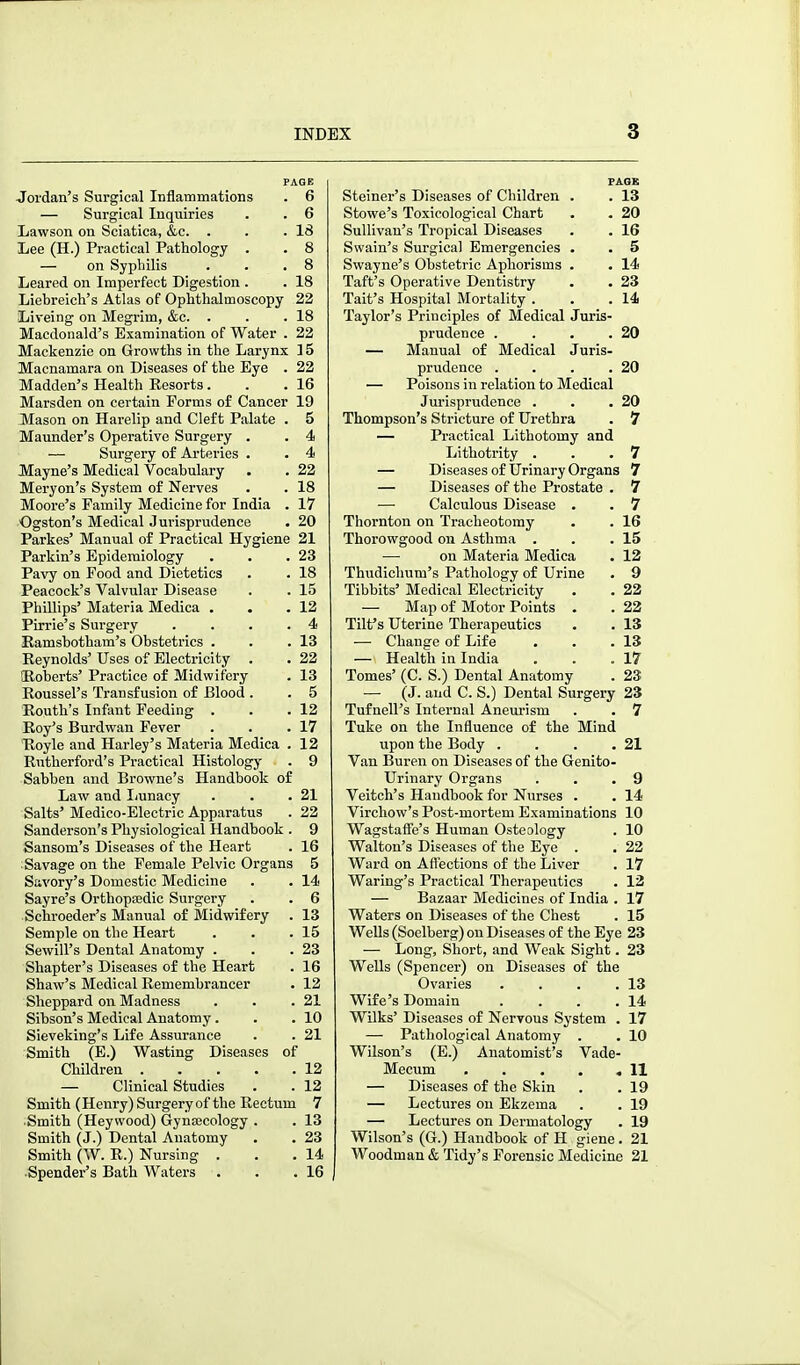 PAGE Jordan's Surgical Inflammations . 6 — Surgical Inquiries . . 6 Lawson on Sciatica, &c. . . .18 Lee (H.) Practical Pathology . . 8 — on Syphilis . . .8 Leared on Imperfect Digestion . . 18 Liebreich's Atlas of Ophthalmoscopy 22 Liveing on Megrim, &c. . . .18 Macdonald's Examination of Water . 22 Mackenzie on Growths in the Larynx 15 Macnamara on Diseases of the Eye . 22 Madden's Health Resorts. . .16 Marsden on certain Forms of Cancer 19 Mason on Harelip and Cleft Palate . 5 Maunder's Operative Surgery . . 4 — Surgery of Arteries . . 4 Mayne's Medical Vocabulary . . 22 Meryon's System of Nerves . . 18 Moore's Family Medicine for India . 17 Ogston's Medical Jurisprudence . 20 Parkes' Manual of Practical Hygiene 21 Parkin's Epidemiology . . .23 Pavy on Food and Dietetics . . 18 Peacock's Valvular Disease . . 15 Phillips' Materia Medica . • .12 Pirrie's Surgery . . . .4 Eamsbotham's Obstetrics . . .13 Reynolds' Uses of Electricity . . 22 SRoberts' Practice of Midwifery . 13 Roussel's Transfusion of Blood . . 5 Routh's Infant Feeding . . .12 Roy's Burdwan Fever . . .17 Hoyle and Harley's Materia Medica . 12 Rutherford's Practical Histology . 9 Sabben and Browne's Handbook of Law and Ijunacy . . .21 Salts' Medico-Electric Apparatus . 22 Sanderson's Physiological Handbook . 9 Sansom's Diseases of the Heart . 16 :Savage on the Female Pelvic Organs 5 Savory's Domestic Medicine . . 14 Sayre's Orthopeedic Surgery . . 6 ■Schroeder's Manual of Midwifery . 13 Semple on the Heart . . .15 Sewill's Dental Anatomy . . .23 Shapter's Diseases of the Heart . 16 Shaw's Medical Remembrancer . 12 Sheppard on Madness . . .21 Sibson's Medical Anatomy. . .10 Sieveking's Life Assurance . . 21 Smith (E.) Wasting Diseases of Children 12 — Clinical Studies . . 12 Smith (Henry) Surgery of the Rectum 7 Smith (Heywood) Gynajcology . . 13 Smith (J.) Dental Anatomy . . 23 Smith (W. R.) Nursing . . .14 Spender's Bath Waters . . .16 PAGE Steiner's Diseases of Children . . 13 Stowe's Toxicological Chart . . 20 Sullivan's Tropical Diseases . . 16 Swain's Surgical Emergencies . . 5 Swayne's Obstetric Aphorisms . . 14 Taft's Operative Dentistry . . 23 Tait's Hospital Mortality . . .14 Taylor's Principles of Medical Juris- prudence . . . .20 — Manual of Medical Juris- prudence . . . .20 — Poisons in relation to Medical Jurisprudence . . .20 Thompson's Stricture of Urethra . 7 — Practical Lithotomy and Lithotrity . . .7 — Diseases of Urinary Organs 7 — Diseases of the Prostate . 7 — Calculous Disease . . 7 Thornton on Tracheotomy . . 16 Thorowgood on Asthma . . .15 — on Materia Medica . 12 Thudichum's Pathology of Urine . 9 Tibbits' Medical Electricity . . 22 — Map of Motor Points . . 22 Tilt's Uterine Therapeutics . . 13 — Change of Life . . .13 — Health in India . . .17 Tomes' (C. S.) Dental Anatomy . 23 — (J. and C. S.) Dental Surgery 23 Tufnell's Internal Aneurism . . 7 Tuke on the Influence of the Mind upon the Body . . . .21 Van Buren on Diseases of the Genito- urinary Organs . . .9 Veitch's Handbook for Nurses . . 14 Virchow's Post-mortem Examinations 10 Wagstafie's Human Osteology . 10 Walton's Diseases of the Eye . . 22 Ward on Affections of the Liver . 17 Waring's Practical Therapeiitics . 12 — Bazaar Medicines of India . 17 Waters on Diseases of the Chest . 15 WeUs (Soelberg) on Diseases of the Eye 23 — Long, Short, and Weak Sight. 23 Wells (Spencer) on Diseases of the Ovaries . . . .13 Wife's Domain . . . .14 Wilks' Diseases of Nervous System . 17 — Pathological Anatomy . . 10 Wilson's (E.) Anatomist's Vade- Mecum 11 — Diseases of the Skin . . 19 — Lectures on Ekzema . . 19 — Lectures on Dermatology . 19 Wilson's (G.) Handbook of H giene . 21 Woodman & Tidy's Forensic Medicine 21