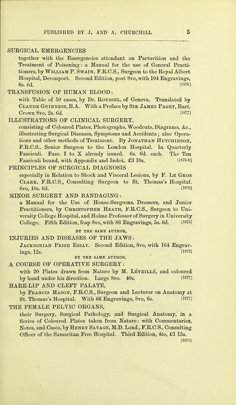 SURGICAL EMERGENCIES together with the Emergencies attendant on Parturition and the Treatment of Poisoning: a Manual for the use of General Practi- tioners, by William P. Swain, P.R.C.S., Surgeon to the Royal Albert Hospital, Devonport. Second Edition, post 8vo, with 104 Engravings, 6s. 6d. [1876] TRANSFUSION OF HUMAN BLOOD: with Table of 50 cases, by Dr. Roussel, of Geneva. Translated by Claude Guinness, B.A. With a Preface by Sik James Paget, Bart. Crown 8vo, 2s. 6d. [1877] ILLUSTRATIONS OF CLINICAL SURGERY, consisting of Coloured Plates, Photographs, Woodcuts, Diagrams, &c., illustrating Surgical Diseases, Symptoms and Accidents; also Opera- tions and other methods of Treatment. By Jonathan Hutchinson, F.R.C.S., Senior Surgeon to the London Hospital. In Quarterly Fasciculi. Fasc. I to X already issued. 6s. 6d. each. The Ten Fasciculi bound, with Appendix and Index, £3 10s. [i87e-8] PRINCIPLES OF SURGICAL DIAGNOSIS especially in Relation to Shock and Yisceral Lesions, by F. Le Geos Clark, F.R.C.S., Consulting Surgeon to St. Thomas's Hospital. 8vo, 10s. 6d. [1870] MINOR SURGERY AND BANDAGING: a Manual for the Use of House-Surgeons, Dressers, and Junior Practitioners, by Cheistophee Heath, J^'.R.C.S., Surgeon to Uni- versity College Hospital, and Holme Professor of Surgery in University College. Fifth Edition, fcap 8vo, with 86 Engravings, 5s. 6d. [1875] BY THE SAME AUTHOE, INJURIES AND DISEASES OF THE JAWS: Jacksonian Prize Essay. Second Edition, 8vo, with ] 64 Engrav- ings, 12s. ^ [1872] BY THE SAME ATTTHOE. ' A COURSE OF OPERATIVE SURGERY: with 20 Plates drawn from Nature by M. Leveille, and coloured by hand under his direction. Large 8vo. 40s. [1877] HARE-LIP AND CLEFT PALATE, by Francis Mason, F.R.C.S., Surgeon and Lecturer on Anatomy at St. Thomas's Hospital. With 66 Engravings, 8vo, 6s. [1877] THE FEMALE PELVIC ORGANS, their Surgery, Surgical Pathology, and Surgical Anatomy, in a Series of Coloured Plates taken from Nature: with Commentaries, Notes, and Cases, by Henry Savage, M.D. Lond., F.R.C.S., Consulting Ofiicer of the Samaritan Free Hospital. Third Edition, 4to, £1 15s. [1875]