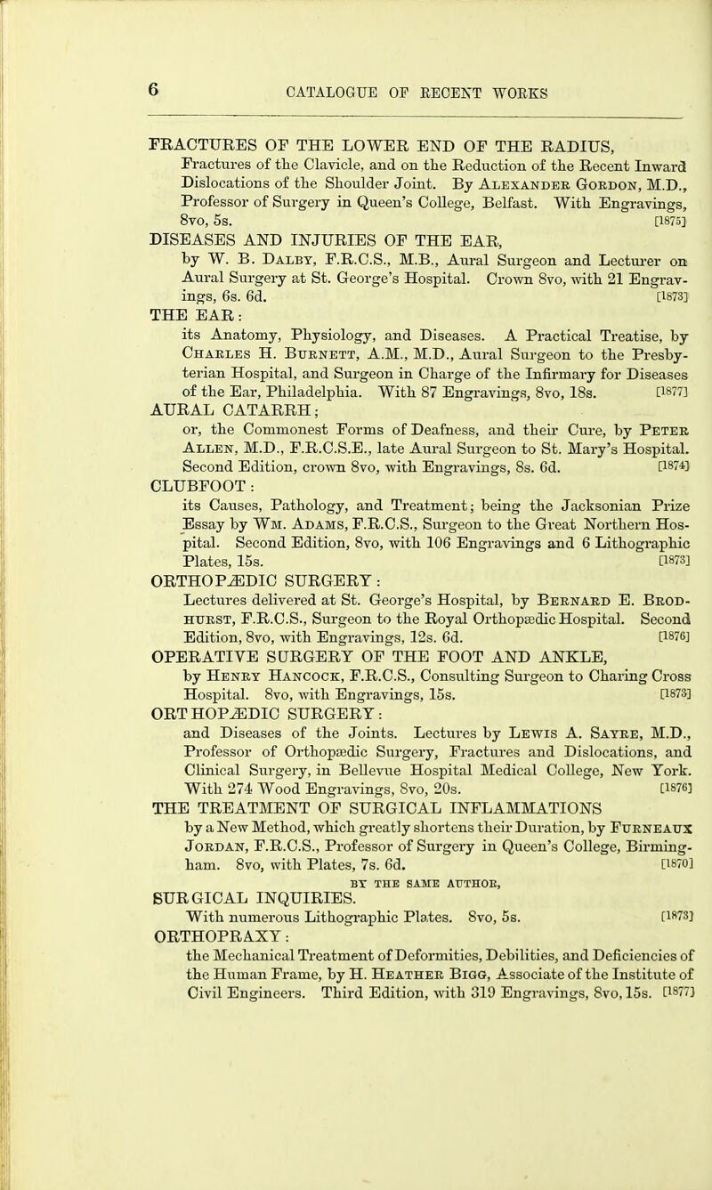 FRACTURES OF THE LOWER END OF THE RADIUS, Fractures of the Clavicle, and on the Reduction of the Recent Inward Dislocations of the Shoulder Joint. By Alexander Gordon, M.D., Professor of Surgery in Queen's College, Belfast. With Engravings, 8V0, 5s. [1875] DISEASES AND INJURIES OF THE EAR, by W. B. Daley, F.R.C.S., M.B., Aural Surgeon and Lecturer on Aural Surgery at St. George's Hospital. Crown 8vo, with 21 Engrav- ings, 6s. 6d. [1873] THE EAR: its Anatomy, Physiology, and Diseases. A Practical Treatise, by Charles H. Burnett, A.M., M.D., Aural Surgeon to the Presby- terian Hospital, and Surgeon in Charge of the Infirmai-y for Diseases of the Ear, Philadelphia. With 87 Engravings, 8vo, 18s. [1877] AURAL CATARRH; or, the Commonest Forms of Deafness, and their Cure, by Peter Allen, M.D., F.R.C.S.E., late Aural Surgeon to St. Mary's Hospital. Second Edition, crown 8vo, with Engravings, 8s. 6d. [187-i] CLUBFOOT: its Causes, Pathology, and Treatment; being the Jacksonian Prize Essay by Wm. Adams, F.R.C.S., Surgeon to the Great Northern Hos- pital. Second Edition, 8vo, with 106 Engravings and 6 Lithographic Plates, 15s. [1873] ORTHOPEDIC SURGERY : Lectures delivered at St. George's Hospital, by Bernard E. Beod- HTJRST, F.R.C.S., Surgeon to the Royal Orthopaedic Hospital. Second Edition, 8vo, with Engravings, 12s. 6d. [1876] OPERATIVE SURGERY OF THE FOOT AND ANKLE, by Henry Hancock, F.R.C.S., Consulting Surgeon to Charing Cross Hospital. 8vo, with Engravings, 15s. [1873] ORTHOPEDIC SURGERY: and Diseases of the Joints. Lectures by Lewis A. Sayre, M.D., Professor of Orthopajdic Surgery, Fractures and Dislocations, and ClLnical Surgery, in Bellevue Hospital Medical College, New York. With 274 Wood Engravings, 8vo, 20s. [1876] THE TREATMENT OF SURGICAL INFLAMMATIONS by a New Method, which greatly shortens their Duration, by FURNEAUX Jordan, F.R.C.S., Professor of Siargery in Queen's College, Birming- ham. 8vo, with Plates, 7s. 6d. [1870] BX THE SAME ATTHOE, SURGICAL INQUIRIES. With numerous Lithographic Pla,tes. 8vo, 5s. [1873] ORTHOPRAXY: the Mechanical Treatment of Deformities, Debilities, and Deficiencies of the Human Frame, by H. Heather Bigg, Associate of the Institute of Civil Engineers. Third Edition, with 319 Engravings, 8vo, 15s. [1877]