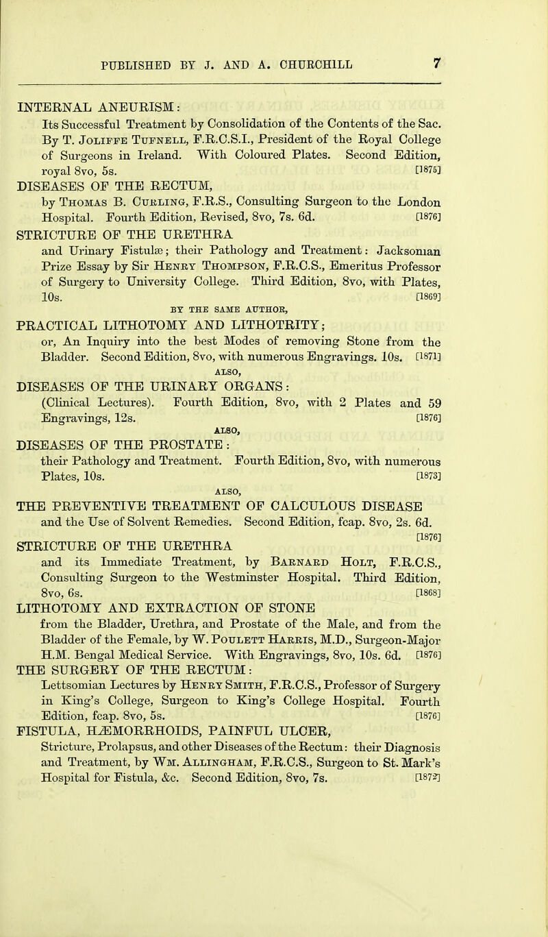 INTERNAL ANEURISM: Its Successful Treatment by Consolidation of the Contents of tlie Sac. By T. JoLiFFE TuFNELL, F.R.C.S.I., President of the Royal College of Surgeons in Ireland. With Coloured Plates. Second Edition, royal 8vo, 5s. [1875] DISEASES OP THE RECTUM, by Thomas B. Cukling, F.R.S., Consulting Surgeon to the London Hospital. Fourth Edition, Revised, 8vo, 7s. 6d. [1876] STRICTURE OP THE URETHRA and Urinary Pistulaj; their Pathology and Treatment: Jacksonian Prize Essay by Sir Henkt Thompson, P.R.C.S., Emeritus Professor of Surgery to University College. Third Edition, 8vo, vs-ith Plates, 10s. [1869] BY THE SAME AUTHOK, PRACTICAL LITHOTOMY AND LITHOTRITT; or. An Inquiry into the best Modes of removing Stone from the Bladder. Second Edition, 8vo, with numerous Engravings. 10s. [1871] AXSO, DISEASES OP THE URINARY ORGANS: (CHnical Lectures). Fourth Edition, 8vo, with 2 Plates and 59 Engravings, 12s. [1876] ALSO, DISEASES OF THE PROSTATE : their Pathology and Treatment. Fourth Edition, 8vo, with numerous Plates, 10s. [1873] Also, THE PREVENTIVE TREATMENT OF CALCULOUS DISEASE and the Use of Solvent Remedies. Second Edition, fcap. Svo, 2s. 6d. [1876] STRICTURE OF THE URETHRA and its Immediate Treatment, by Baenaed Holt, F.R.C.S., Consulting Surgeon to the Westminster Hospital. Third Edition, Svo, 6s. [1868] LITHOTOMY AND EXTRACTION OF STONE from the Bladder, Urethra, and Prostate of the Male, and from the Bladder of the Female, by W. Poulett Harris, M.D., Surgeon-Major H.M. Bengal Medical Service. With Engravings, 8vo, 10s. 6d. [1876] THE SURGERY OF THE RECTUM: Lettsomian Lectures by Henby Smith, F.R.C.S., Professor of Surgery in King's College, Surgeon to King's College Hospital. Fourth Edition, fcap. Svo, 5s. [1876] FISTULA, HiEMORRHOIDS, PAINFUL ULCER, Stricture, Prolapsus, and other Diseases of the Rectum: their Diagnosis and Treatment, by Wm. Allingham, F.R.C.S., Surgeon to St. Mark's Hospital for Fistula, &c. Second Edition, 8vo, 7s. [187?]