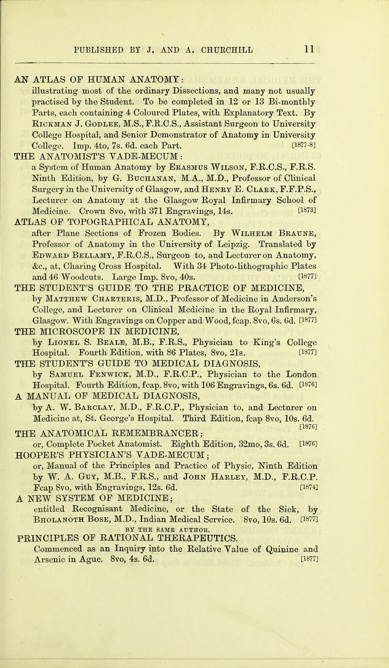 AN ATLAS OP HUMAN ANATOMY: illustrating most of the ordinary Dissections, and many not usually practised by tlie Student. To be completed in 12 or 13 Bi-monthly Parts, each containing 4 Coloured Plates, with Explanatory Text. By E.ICKMAN J. GoDLEE, M.S., F.E..C.S., Assistant Surgeon to University College Hospital, and Senior Demonstrator of Anatomy in University College. Imp. 4to, 7s. 6d. each Part. [1877-8] THE ANATOMIST'S VADE-MECUM: a System of Human Anatomy by Erasmus Wilson, F.R.C.S., F.R.S. Ninth Edition, by G. Buchanan, M.A., M.D., Professor of Clinical Surgery in the University of Glasgow, and Henky E. Claek, P.F.P.S., Lecturer on Anatomy at the Glasgow Royal Infirmary School of Medicine. Crown 8vo, with 371 Engravings, 14s. [1873] ATLAS OF TOPOGRAPHICAL ANATOMY, after Plane Sections of Frozen Bodies. By Wilhelm Bkaune, Professor of Anatomy in the University of Leipzig. Translated by Edward Bellamy, F.R.C.S., Surgeon to, and Lecturer on Anatomy, &c., at, Charing Cross Hospital. With 34 Photo-lithographic Plates and 46 Woodcuts. Large Imp. 8vo, 40s. [1877] THE STUDENT'S GUIDE TO THE PRACTICE OF MEDICINE, by Matthew Charteeis, M.D., Professor of Medicine in Anderson's College, and Lecturer on Clinical Medicine in the Royal Infirmary, Glasgow. With Engravings on Copper and Wood, fcap. 8vo, 6s. 6d. [1877] THE MICROSCOPE IN MEDICINE, by Lionel S. Bealb, M.B., F.R.S., Physician to King's College Hospital. Fourth Edition, with 86 Plates, 8vo, 21s. [1877] THE STUDENT'S GUIDE TO MEDICAL DIAGNOSIS, by Samuel Fenwick, M.D., F.R.C.P., Physician to the London Hospital. Fourth Edition, fcap. 8vo, with 106 Engravings, 6s. 6d. [1876] A MANUAL OF MEDICAL DIAGNOSIS, by A. W. Barclay, M.D., F.R.C.P., Physician to, and Lecturer on Medicine at, St. George's Hospital. Third Edition, fcap 8vo, 10s. 6d. [1876] THE ANATOMICAL REMEMBRANCER; or. Complete Pocket Anatomist. Eighth Edition, 32mo, 3s. 6d. [We] HOOPER'S PHYSICIAN'S VADE-MECUM; or. Manual of the Principles and Practice of Physic, Ninth Edition by W. A. Guy, M.B., F.R.S., and John Harley, M.D., F.R.C.P. Fcap 8vo, with Engravings, 12s. 6d. [1874] A NEW SYSTEM OF MEDICINE; entitled Recognisant Medicine, or the State of the Sick, by Bholanoth Bose, M.D., Indian Medical Service. 8vo, 10s. 6d. [1877] BT THE SAME ATJTHOM. PRINCIPLES OF RATIONAL THERAPEUTICS. Commenced as an Inquiry into the Relative Value of Quinine and Arsenic in Ague. 8vo, 4s. 6d. [1877]