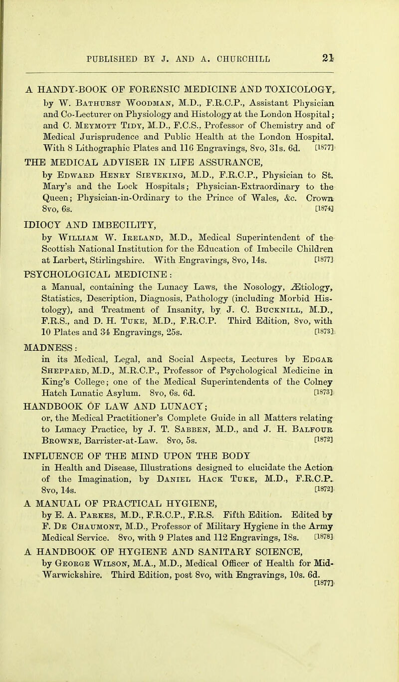 A HANDT-BOOK OF FORENSIC MEDICINE AND TOXICOLOGY^ by W. Bathuest Woodman, M.D., F.R.C.P., Assistant Physician and Co-Lecturer on Physiology and Histology at the London Hospital; and C. Mbymott Tidy, M.D., F.C.S., Professor of Chemistry and of Medical Jurispi'iidence and Public Health at the London Hospital. With 8 Lithographic Plates and IIG Engravings, 8vo, 31s. 6d. [1877] THE MEDICAL ADVISER IN LIFE ASSURANCE, by Edward Henry Sieveking, M.D., F.R.O.P., Physician to St. Mai-y's and the Lock Hospitals; Physician-Extraordinary to the Queen; Physician-in-Ordinary to the Prince of Wales, &c. Crown 8vo, 6s. [1874] IDIOCY AND IMBECILITY, by William W. Ireland, M.D., Medical Superintendent of the Scottish National Institution for the Education of Imbecile Children at Larbert, Stirlingshire. With Engravings, 8vo, 14s. [1877] PSYCHOLOGICAL MEDICINE : a Manual, containing the Lunacy Laws, the Nosology, Etiology, Statistics, Description, Diagnosis, Pathology (including Morbid His- tology), and Treatment of Insanity, by J. C. Bucknill, M.D., F.R.S., and D. H. Tuke, M.D., F.R.C.P. Third Edition, 8vo, with 10 Plates and 34 Engravings, 25s. [18731 MADNESS: in its Medical, Legal, and Social Aspects, Lectures by Edgar Sheppard, M.D., M.R.C.P., Professor of Psychological Medicine in King's College; one of the Medical Superintendents of the Colney Hatch Lunatic Asylum. 8vo, 6s. 6d. [1873] HANDBOOK OF LAW AND LUNACY; or, the Medical Practitioner's Complete Guide in all Matters relating to Lunacy Practice, by J. T. Sabben, M.D., and J. H. Balfour Browne, Barrister-at-Law. 8vo, 5s. [1872] INFLUENCE OF THE MIND UPON THE BODY in Health and Disease, Illustrations designed to ehicidate the Action of the Imagination, by Daniel Hack Tuke, M.D., F.R.C.P^ 8vo, I4s. [1872] A MANUAL OF PRACTICAL HYGIENE, by E. A. Parkes, M.D., F.R.C.P., F.R.S. Fifth Edition. Edited by F. De Chaumont, M.D., Professor of Military Hygiene in the Army Medical Service. 8vo, with 9 Plates and 112 Engravings, 18s. [1878] A HANDBOOK OF HYGIENE AND SANITARY SCIENCE, by George Wilson, M.A., M.D., Medical OlScer of Health for Mid- Warwickshire. Third Edition, post Bvo, with Engi-avings, 10s. 6d. [1877]