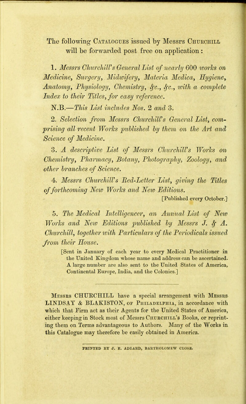 The following Catalogues issued by Messrs Churchill will be forwarded post free on application : 1. Messrs ChurchiWs General List of nearly 600 worhs on Medicine, Surgery, Midioifery, Materia Medica, Hygiene^ Anatomy, Physiology, Chemistry, Sfc, Sfc, with a complete Index to their Titles, for easy reference. N.B.—This List includes Nos. 2 and 3. 2. Selection from Messrs ChurchiWs General List, com- prising all recent WorJcs published by them on the Art and Science of Medicine. 3. A descriptive List of Messrs ChurchilVs Worlcs on Chemistry, Pharmacy, Botany, Photography, Zoology, and other branches of Science. 4. Messrs Churchill's Bed-Letter List, giving the Titles of forthcoming New Worlcs and Neiv Editions. [Published every October.] 5. The Medical Intelligencer, an Annual List of New Worhs and New Editions published by Messrs J. Sf A. Churchill, together with Particidars of the Periodicals issued from their House. [Sent in January of eacli year to every Medical Practitioner in tbe United Kingdom -wbose name and address can be ascertained. A large number are also sent to the United States of America^ Continental Europe, India, and the Colonies.] Messes CHUECHILL have a special arrangement with Messrs- LINDSAY & BLAKISTON, of Piiiladelpiiia, in accordance with which that Pirm act as their Agents for the United States of America, either keeping in Stock most of Messrs Ciiuhciiill's Books, or reprint- ing them on Terms advantageous to Authors. Many of the Works in this Catalogue may therefore be easily obtained in America. PBINTBD BY J. E. ADLAED, BAHTH0L0MEW CLOSB.