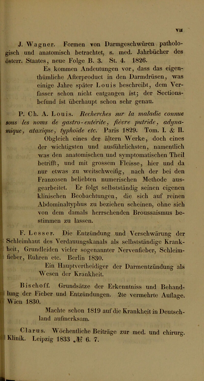 J. Wagner. Formen von Darmgesehwiiren patholo- gisch und anatomisch betrachtet, s. med. Jahrbücher des österr. Staates, neue Folge B. 3. St. 4. 1826. Es kommen Andeutungen vor, dass das eigen- thümliche Afterproduct in den Darmdrüsen, was einige Jahre später Louis beschreibt, dem Ver- fasser schon nicht entgangen ist; der Sections- befund ist überhaupt schon sehr genau. P. Ch. A. Louis. Recherches mr la maladie connue SOUS les noms de gastro-enterite, fievre putride, adyna- mique, ataxique, typhoide etc. Paris 1829. Tom. I. & II. Obgleich eines der altern Werke, doch eines der wichtigsten und ausführlichsten, namentlich was den anatomischen und symptomatischen Theil belrifft, und mit grossem Fleisse, hier und da nur etwas zu weitschweifig, nach der bei den Franzosen beliebten numerischen Methode aus- gearbeitet. Er folgt selbstständig seinen eigenen klinischen Beobachtungen, die sich auf reinen Abdominaltyphus zu beziehen scheinen, ohne sich von dem damals herrschenden Broussaismus be- stimmen zu lassen. F. Le SS er. Die Entzündung und Verschwärung der Schleimhaut des Verdauungskanals als selbstständige Krank- heit, Grundleiden vieler sogenannter Nervenfieber, Sclüeim- fieber. Rühren etc. Berlin 1830. Ein Hauptvertheidiger der Darmentzündung als Wesen der Kranklieit. Bischoff. Grundsätze der Erkenntniss und Behand- lung der Fieber und Entzündungen. 2te vermehrte Auflage. Wien 1830. Machte schon 1819 auf die Krankheit in Deutsch- land aufmerksam. Glarus. Wöchentliche Beiträge zur med. und chirurg. Klinik. Leipzig 1833 JW. 6. 7.