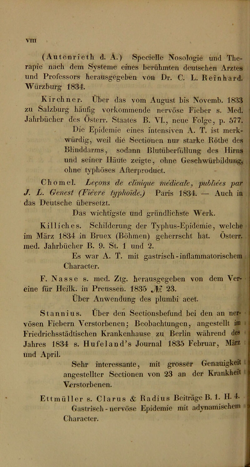 VITT (Auteni’ieth d. Ä.) Specielle Nosologie und The- rapie nach dem Systeme eines berühmten deutschen Arztes und Professors herausgegeben von Dr. C. L. Reinhard. Würzburg 1834. Kirchner. Über das vom August bis Novemb. 1833 zu Salzburg häufig vorkommende nervöse Fieber s. Med. i Jahrbücher des Österr. Staates B. M., neue Folge, p. 577. Die Epidemie eines intensiven A. T. ist merk- würdig, weil die Sectionen nur starke Röthe des Blinddarms, sodann Blutüberfüllung des Hirns und seiner Häute zeigte, ohne Geschwürbildung, ; ohne typhöses Afterproduct. Chomel. Le^ons de clinique fnedicale, publiees par J. L. Genest (Fievre typhoide.) Paris 1834. — Auch in das Deutsche übersetzt. Das wichtigste und gründlichste Werk. Kill ich es. Schilderung der Typhus-Epidemie, welche im März 1834 in Bruex (Böhmen) geherrscht hat. Österr. med. Jahrbücher B. 9. St. 1 und 2. Es war A. T. mit gastrisch-inflammatorischem Character. F. Nasse s. med. Ztg. herausgegeben von dem Ver- eine für Heilk. in Preussen. 1835 J\?. 23. Über Anwendung des plumbi acet. Stannius. Über den Sectionsbefund bei den an ner- j vösen Fiebern Verstorbenen^ Beobachtungen, angestellt im ' I Friedrichsstädtischen Krankenhause zu Berlin während des • Jahres 1834 s. Hufeland’s Journal 1835 Februar, März und April. Sehr interessante, mit grosser Genaiugkeit angestellter Sectionen von 23 an der Krankheit Verstorbenen. Ettmüller s. Glarus & Radius Beiträge B. 1. Ib Gastrisch - nervöse Epidemie mit adynamischein Character.