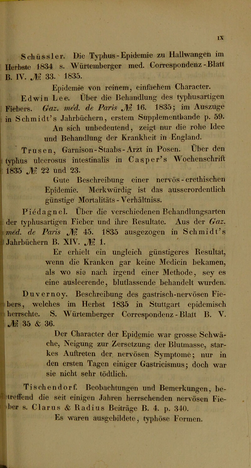 Schüssler. Die Typhus - Epidemie zu llallwangen im Herbste 1834 s. Würtemberger med. Correspondenz - Blatt B. rv. J)i 33. 1835. Epidemie von reinem, einfachem Character. Edwin Lee. Über die Behandlung des typhusartigen Fiebers. Gaz. med. de Paris JW. 16. 1835; im Auszuge I in Schmidt’s Jahrbüchern, erstem Supplementbande p. 59. An sich unbedeutend, zeigt nur die rohe Idee ] und Behandlung der Krankheit in England. Trusen, Garnison-Staabs-Arzt in Posen. Über den typhus ulcerosus intestinalis in Casper’s Wochenschrift 1835 M 22 und 23. Gute Beschreibung einer nervös - erethischen Epidemie. Merkwürdig ist das ausserordentlich günstige Mortalitäts-Verhältniss. Piedagnel. Über die verschiedenen Behandlungsarten ^ der typhusartigen Fieber und ihre Resultate. Aus der Gaz. H med. de Paris 45. 1835 ausgezogen in Schmidt’s p Jahrbüchern B. XTV. J\l?, 1. Er erhielt ein ungleich günstigeres Resultat, wenn die Kranken gar keine Medicin bekamen, ’i als wo sie nach irgend einer Methode, sey es eine ausleerende, blutlassende behandelt wurden. Duvernoy. Beschreibung des gastrisch-nervösen Fie- in bers, welches im Herbst 1835 in Stuttgart epidemisch ( herrschte. S. Würtemberger Correspondenz - Blatt B. V. J\p. 35 & 36. Der Character der Epidemie war grosse Schwä- che, Neigung zur Zersetzung der Blutmasse, star- I kes Auftreten der, nervösen Symptome; nur in i den ersten Tagen einiger Gastricismus; doch war sie nicht sehr tödtlich. Ti Schendorf. Beobachtungen und Bemerkungen, be- Äi treffend die seit einigen Jahren herrschenden nervösen Fie- ! her s. Clarus & Radius Beiträge B. 4. p. 340. Es waren ausgebildete, ty])höse Formen. ik.