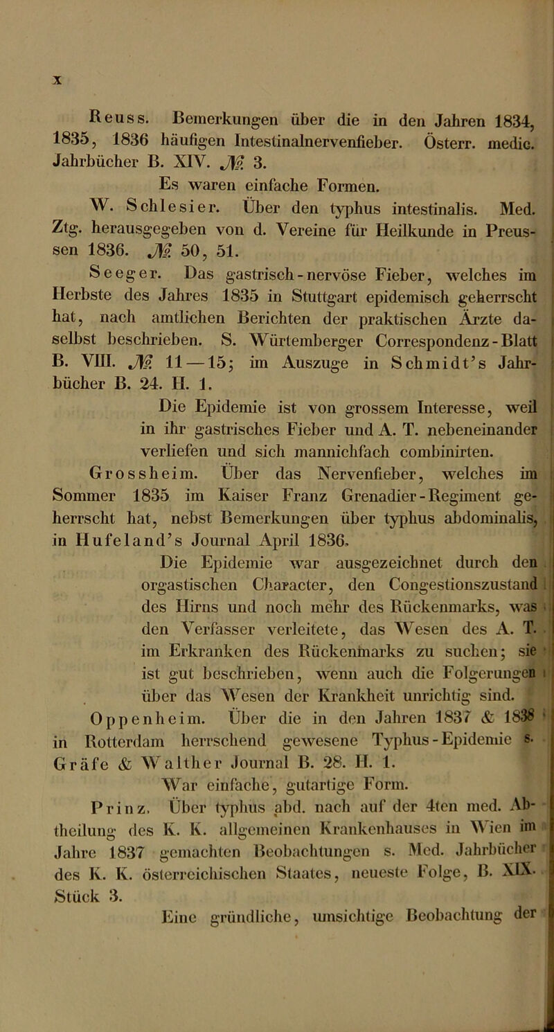 Reu SS. Bemerkungen über die in den Jahren 1834, 1835, 1836 häufigen Inteslinalnervenfieber. Österr. medic. Jahrbücher B. XIV. jyp. 3. Es waren einfache Formen. W. Schlesier. Über den typhus intestinalis. Med. Ztg. herausgegeben von d. Vereine für Heilkunde in Preus- sen 1836. M 50, 51. ^ Seeg er. Das gastrisch - nervöse Fieber, welches im Herbste des Jahres 1835 in Stuttgart epidemisch geherrscht hat, nach amtlichen Berichten der praktischen Ärzte da- ; selbst beschrieben. S. Würtemberger Correspondenz - Blatt i B. VRI. J\p, 11 —15; im Auszuge in Schmidt’s Jahr- bücher B. 24. H. 1. Die Epidemie ist von grossem Interesse, weil in ihr gastrisches Fieber und A. T. nebeneinander verliefen und sich mannichfach combinirten. Grossheim. Über das Nervenfieber, welches im Sommer 1835 im Kaiser Franz Grenadier - Regiment ge- i herrscht hat, nebst Bemerkungen über typhus aljdominalis, in Hufeland’s Journal April 1836, Die Epidemie war ausgezeichnet durch den orgastischen Character, den Congestionszustand . des Hirns und noch mehr des Rückenmarks, was den Verfasser verleitete, das Wesen des A. T. im Erkranken des Rückenmai'ks zu suchen; sie ■ ist gut beschrieben, wenn auch die Folgerungen i j über das Wesen der Krankheit unrichtig sind. Oppenheim. Über die in den Jahren 1837 & 183S *1 in Rotterdam herrschend gewesene Typhus - Epidemie s. Gräfe & Walther Journal B. 28. H. 1. War einfache, gutartige Form. Prinz. Über typhus abd. nach auf der 4ten med. Ab- theilung des K. K. allgemeinen Krankenhauses in W ien im Jahre 1837 gemachten Beobachtungen s. IMed. Jahrbücher des K. K. österreichischen Staates, neueste Folge, B. XLX. Stück 3. Eine gründliche, lunsichtige Beobachtung der