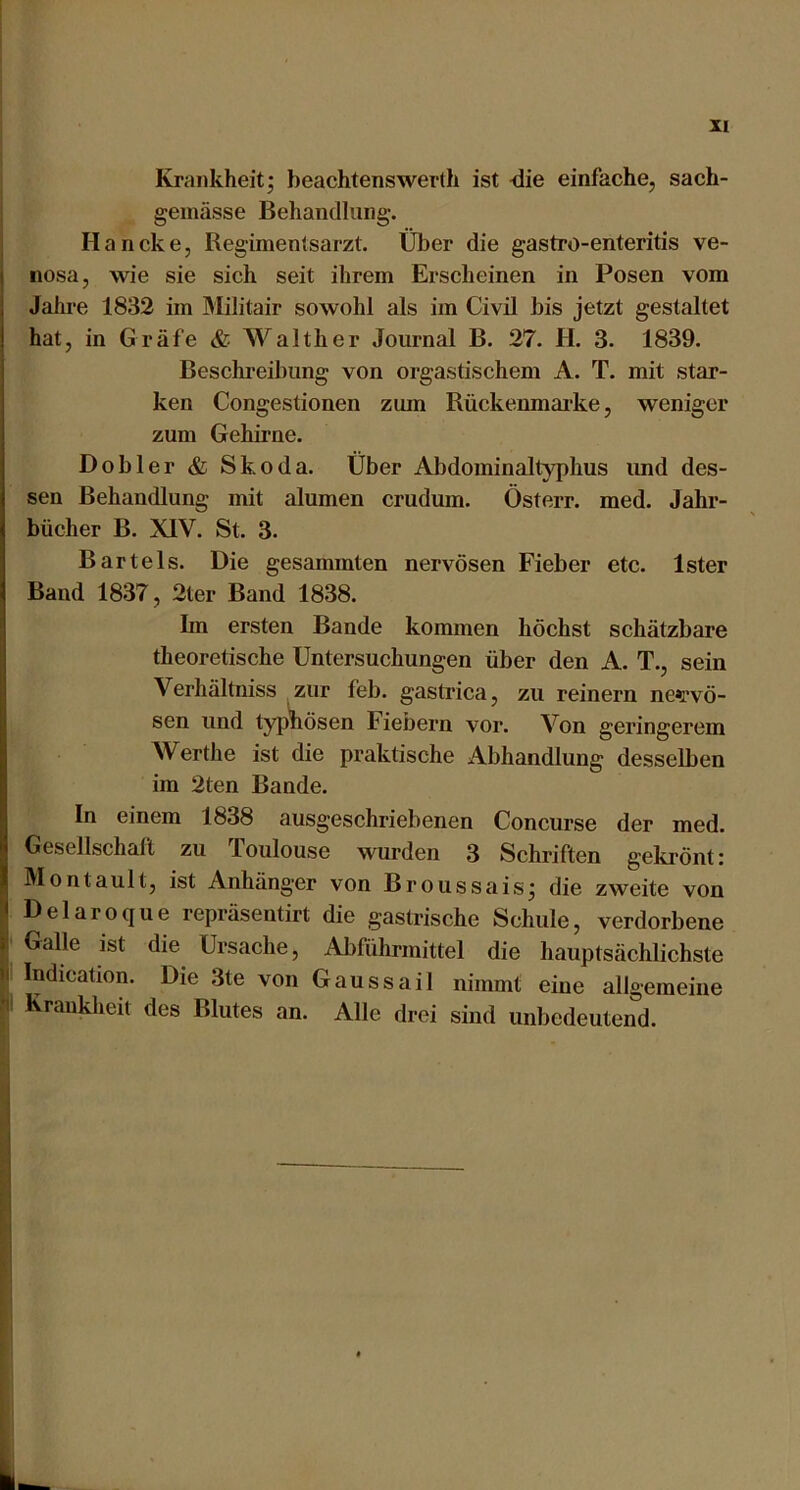 Krankheit; beachtenswerth ist <iie einfache, sach- gemässe Behandlung. Haneke, Regimentsarzt. Über die gastro-enteritis ve- I nosa, wie sie sich seit ihrem Erscheinen in Posen vom Jahi'e 1832 im Militair sowohl als im Civil bis jetzt gestaltet hat, in Gräfe & AValther Journal B. 27. H. 3. 1839. Beschreibung von orgastischem A. T. mit star- ken Congestionen zum Rückenmai’ke, weniger zum Gehirne. Dobler & Skoda. Über Abdominaltyphus imd des- sen Behandlung mit alumen crudum. Österr. med. Jahr- bücher B. XIV. St. 3. Bartels. Die gesammten nervösen Fieber etc. Ister Baud 1837, 2ter Band 1838. Im ersten Bande kommen höchst schätzbare theoretische Untersuchungen über den A. T., sein Verhältniss zur feb. gastrica, zu reinem ne»rvö- sen und tyji^ösen Fiebern vor. Von geringerem Werthe ist die praktische i4.bhandlung desselben im 2ten Bande. In einem 1838 ausgeschriebenen Concurse der med. Gesellschaft zu Toulouse wurden 3 Schriften gekrönt: Montault, ist Anhänger von Broussais; die zweite von Delaroque repräsentirt die gastrische Schule, verdorbene Galle ist die Ursache, Abführmittel die hauptsächlichste I Indication. Die 3te von Gaussail nimmt eine allgemeine k Krankheit des Blutes an. Alle drei sind unbedeutend.