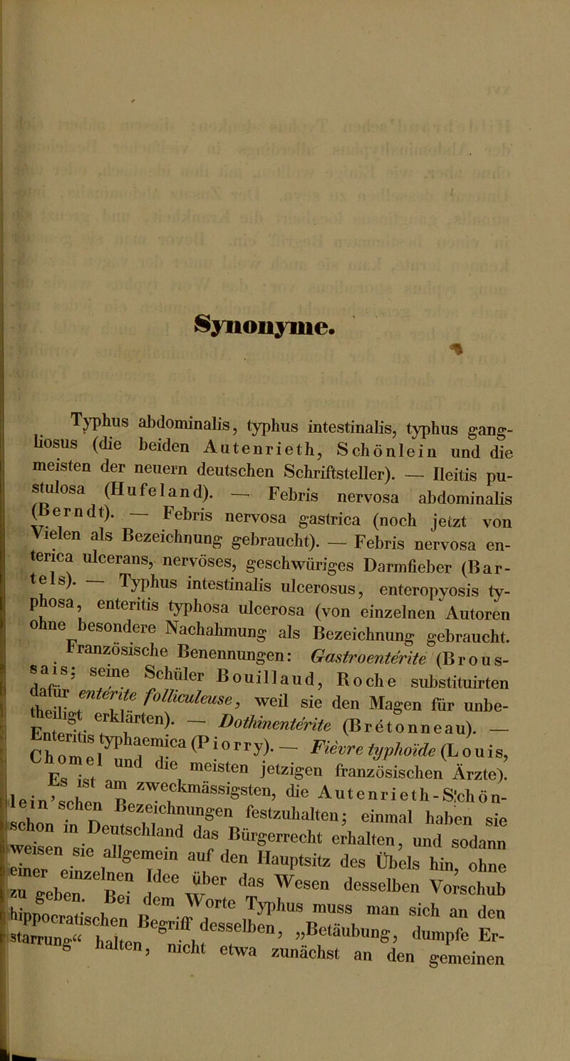 Synonyme. T^hus abdominalis, typhus intestinalis, typhiis gang- liosus (die beiden Autenrieth, Schönlein und die meisten der neuern deutschen Schriftsteller). — Ileitis pu- stulosa (Hu fei and). — Febris nervosa abdominalis (Berndt). — Febris nervosa gastrica (noch jetzt von Vielen als Bezeichnung gebraucht). — Febris nervosa en- ■ erica ulcerans, nervöses, geschwüriges Darmfieber (Bar- te s). Typhus intestinalis ulcerosus, enteropyosis ty- phosa enteritis typhosa ulcerosa (von einzelnen Autoren ohne besondere Nachahmung als Bezeichnung gebraucht. französische Benennungen: Gastroenterite (Brous- sais: seine Schüler Bouillaud, Roche substittiirten thMTa.r T? weil sie den Magen für unbe- ~ DothinmteriU (Brdtonneau). — ChTme^^ p . , ™ “ meisten jetzigen französischen Ärzte). ■lein>scren'^e''™n Autenrieth-S:chö„- lein sehen Bezeichnungen festzuhalten: einmal haben sie weten'sie air'“'““'^ d--« Bürgerrecht erhalten, und sodann weisen sie allgemein auf den Hauptsitz des Obels hin ohne rgVer'B: t hinnocrHf h n Typhus muss man sich an den stawung^'^la'lmn „Betäubung, dumpfe Er- g alten, nicht etwa zunächst an den gemeinen