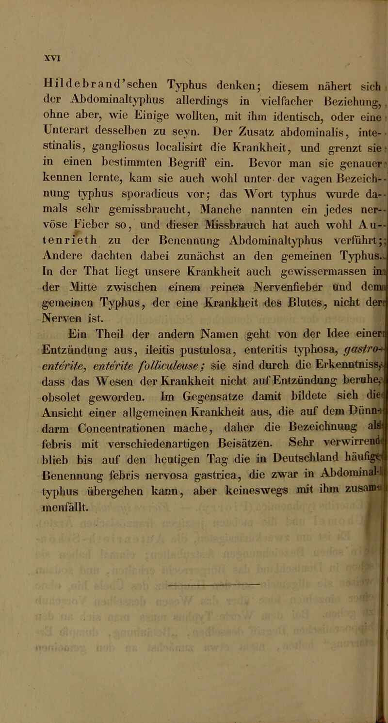 Hildebrand’scheii Typhus denken; diesem nähert sich der AJidomiiiallyphus allerdings in vielfacher Beziehung, ohne iiber, wie Einige wollten, mit ihm identisch, oder eine Unterart desselben zu seyn. Der Zusatz abdominalis, inte- • stinalis, gangliosus localisirt die Krankheit, und grenzt sie ‘ in einen bestimmten Begriff ein. Bevor man sie genauer- kennen lernte, kam sie auch wohl unter der vagen Bezeich-• nung typhus sporadicus vor; das Wort typhus wurde da-- mals sehr gemissbraucht, Manche nannten ein jedes ner-- vöse Fieber so, und dieser Missbrauch hat auch wohl Au-- tenrieth zu der Benennung Abdominaltyphus verfuhrt;; Andere dachten dabei zunächst an den gemeinen Typhus.^ In der That liegt unsere Krankheit auch gewissermassen inn der Mitte zwischen einem reinen Nervenfieber und demn gemeinen Typhus, der eine Krankheit des Blutes, nicht dert Nerven ist. Ein Theil der andern Namen geht von der Idee einen Entzündung aus, ileitis pustulosa, enteritis typhosa, gastro^ enterite, enterite folliculmse; sie sind dureh die Erkenntniss,^ dass das Wesen der Krankheit nicht auf Entzündung beruhe,’ obsolet gewoi’deu. Im Gegensätze damit bildete sich die« Ansicht einer allgemeinen Krankheit aus, die auf dem Dünn-i darm Concentrationen mache, daher die Bezeichnung aW febris mit verschiedenartigen Beisätzen. Sehr verwirrendi blieb bis auf den heutigen Tag die in Deutschland häufige Benennung febris nervosa gastrica, die zw^ar in Abdominal'! typhus übergehen kann, aber keineswegs mit ihm zusam-«( menfällt. i