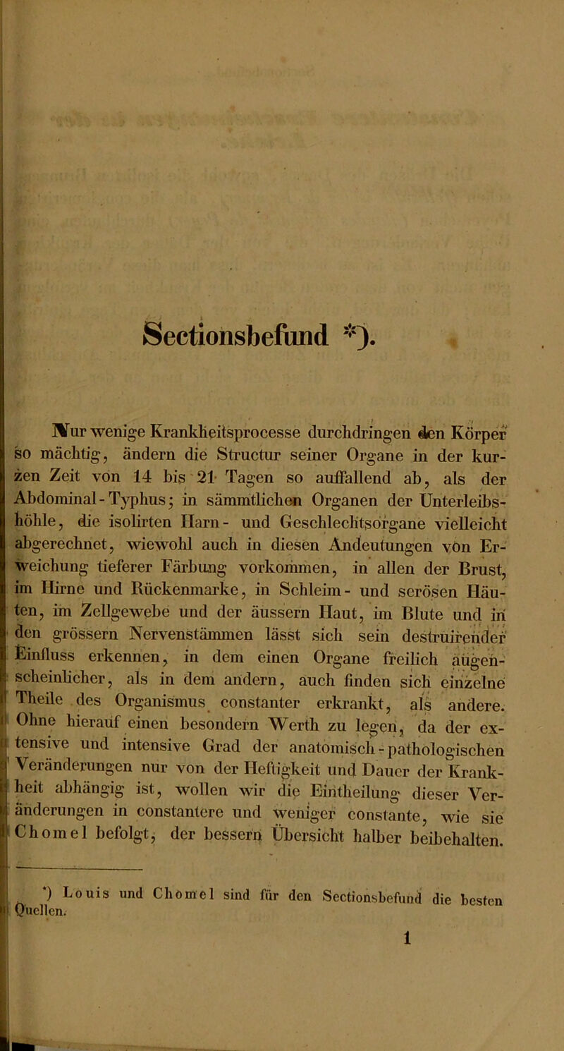 Sectionsbefund JITur wenige KranltÜeitsprocesse durchdringen 4en Körper so mächtig, ändern die Structur seiner Organe in der kur- zen Zeit von 14 bis 21- Tagen so aufiallend ab, als der Abdominal-Typhus; in sämmtbchen Organen der Unterleibs- höhle, die isolirten Harn- und Geschlechtsorgane vielleicht al)gerechnet, wiewohl auch in diesen Andeutungen vOn Er- weichung tieferer Färbung vorkomihen, in allen der Brust, im Hirne und Rückenmarke, in Schleim- und serösen Häu- ten, im Zellgewebe und der äussern Haut, im Blute und in ' den grossem Nervenstäimnen lässt sich sein destruifeüdef Einfluss erkennen, in dem einen Organe freilich aü^eh- : scheinlicher, als in dem andern, auch finden sich eirizelnö Theile des Organismus constanter erkrankt, als andere. Ohne hierauf einen besondern Werth zu legen, da der ex- tensive und intensive Grad der anatomisch - pathologischen ' Veränderungen nur von der Heftigkeit und Dauer der Krank- heit abhängig ist, wollen wir die Eiritheilung dieser Ver- änderungen in constantere und weniger constante, Avie sie iChomel befolgt, der bessern Übersicht halber beibehalten. *) Louis und Cliömel sind für den Sectionsbefund die besten OHellcn.