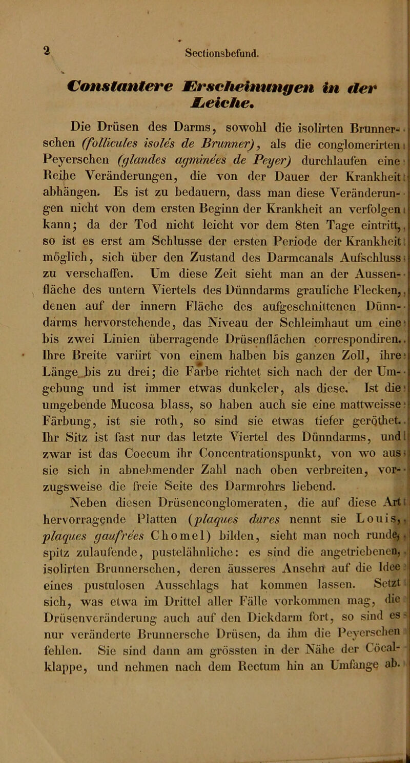 Constantere Erscheinungen in der Mjeiche* Die Drüsen des Darms, sowohl die isolirten Brunner- | sehen (foHicules isoles de Brunner), als die conglomerirteni^ Peyerschen (glandes agminees de Peyer) durchlaufen eine i Reihe Veränderungen, die von der Dauer der Krankheit ;t abhängen. Es ist zu bedauern, dass man diese Veränderun- \ gen nicht von dem ersten Beginn der Krankheit an verfolgen i i kann; da der Tod nicht leicht vor dem 8ten Tage eintritt, so ist es erst am Schlüsse der ersten Periode der Krankheit | möglich, sich über den Zustand des Darmcanals Aufschluss zu verschaffen. Um diese Zeit sieht man an der Aussen- [ fläche des untern Viertels des Dünndarms grauliche Flecken,, | denen auf der innern Fläche des aufgeschnittenen Dünn- t därms hervorstehende, das Niveau der Schleimhaut um eined bis zwei Linien überragende Drüsenflächen correspondiren.. j Ihre Breite variirt von einem halben bis ganzen Zoll, ihred Länge .bis zu drei; die Farbe richtet sich nach der der Um- i gebung und ist immer etwas dunkeier, als diese. Ist died umgebende Mucosa blass, so haben auch sie eine mattv^eisse ■ • Färbung, ist sie roth, so sind sie etwas tiefer gergthet. Ihr Sitz ist fast nur das letzte Viertel des Dimndarms, undlj zwar ist das Coecum ihr Concentrationspunkt, von wo ausvi sie sich in abnehmender Zahl nach oben verbreiten, vor- S zugsweise die freie Seite des Darmrohrs liebend. Neben diesen Drüsenconglomeraten, die auf diese Art i: hervorragende Platten {plaques dar es nennt sie Louis,. plaques gaufrees C h o m e 1) bilden, sieht man noch rundCj. l spitz zulaufende, pustelähnliche: es sind die angetriebenen, isolirten Brunnerschen, deren äusseres Ansehn auf die Idee eines pustulosen Ausschlags hat kommen lassen. Setzt sich, was etwa im Drittel aller Fälle Vorkommen mag, die Drüsenveränderung auch auf den Dickdarm fort, so sind es- nur veränderte Brunnersche Drüsen, da ihm die Peyerschen ! fehlen. Sie sind dann am grössten in der Nähe der Cöcal- ; klappe, und nehmen nach dem Rectum hin an Umfange ab. i