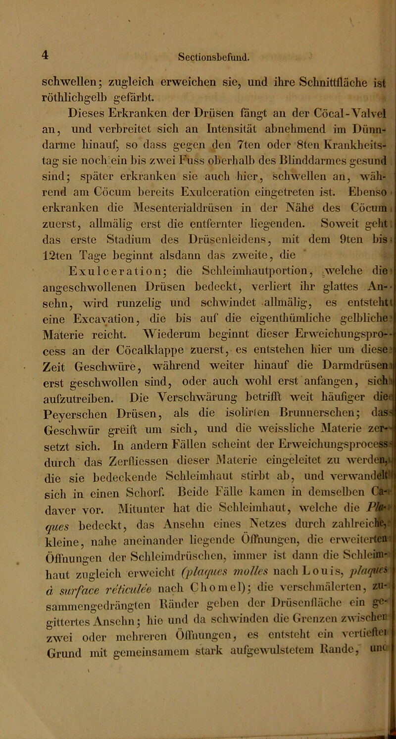 schwellen; zugleich erweichen sie, und ihre Sehnitllläche ist röthlichgel]} gefärbt. Dieses Erkranken der Drüsen fangt an der Cöcal-Valvel an, und verbreitet sich an Intensität abnehmend im Dünn- därme hinauf, so dass gegen den 7ten oder 8ten Krankheits- tag sie noch ein bis zwei Fuss olierhalb des Blinddarmes gesund sind; später erkranken sie auch liier, schwellen an, wäh- rend am Cöcum bereits Exulceration eingetreten ist. Ebenso • erkranken die Mesenterialdrüsen in der Nähe des Cöcum zuerst, allmälig erst die entfernter liegenden. Soweit geht, das erste Stadium des Drüsenleidens, mit dem 9ten bis- 12ten Tage beginnt alsdann das zweite, die Exulceration; die Schleimhautjiortion, welche die angeschwollenen Drüsen bedeckt, verliert ihr glattes An-- sehn, wird runzelig und schwindet allmälig, es entstehti eine Excayation, die bis auf die eigenthümliche gelbliche Materie reicht. Wiederum beginnt dieser Erweichungspro-- cess an der CöcaUdappe zuerst, es entstehen hier um diese • Zeit Geschwüre, wälirend weiter hinauf die Darmdrüseni erst geschwollen sind, oder auch wohl erst anfangen, sich' aufzutreÜDen. Die Verschwärung betrifft weit häufiger dieij Peyerschen Drüsen, als die isolirlen Brunnersehen; das-^ Geschwür greift um sich, und die weissliche Älaterie zer--i setzt sich. In andern Fällen scheint der Erweichungsprocess ^ durch das Zerflicssen dieser Materie eiugeleitet zu werden, die sie bedeckende Schleimhaut stirbt ab, und verwandeltH sich in einen Scliorf. Beide Fälle kamen in demselben Ca- I daver vor. Mitunter hat die Schleimhaut, welche die Pla-> \ qucs bedeckt, das Anselm eines Netzes durcli zahlreiche,J kleine, nahe aneinander liegende Öffnungen, die erweiterten Öffnungen der Schleimdrüschen, immer ist dann die Sclileim- haut zugleich erweicht (plaques molles nach Louis, pla(]U(& d surface reüciilee nach Chomel); die verschmälerten, zu- sammengedrängten Bänder gelien der Drüscnfläclie ein ge- gittertes Anschn; hie und da schwinden die Grenzen zwischen zwei oder mehreren Ölfnungen, es entstellt ein verticAei Grund mit gemeinsamem stai-k aufgewulstetem Bande, unc