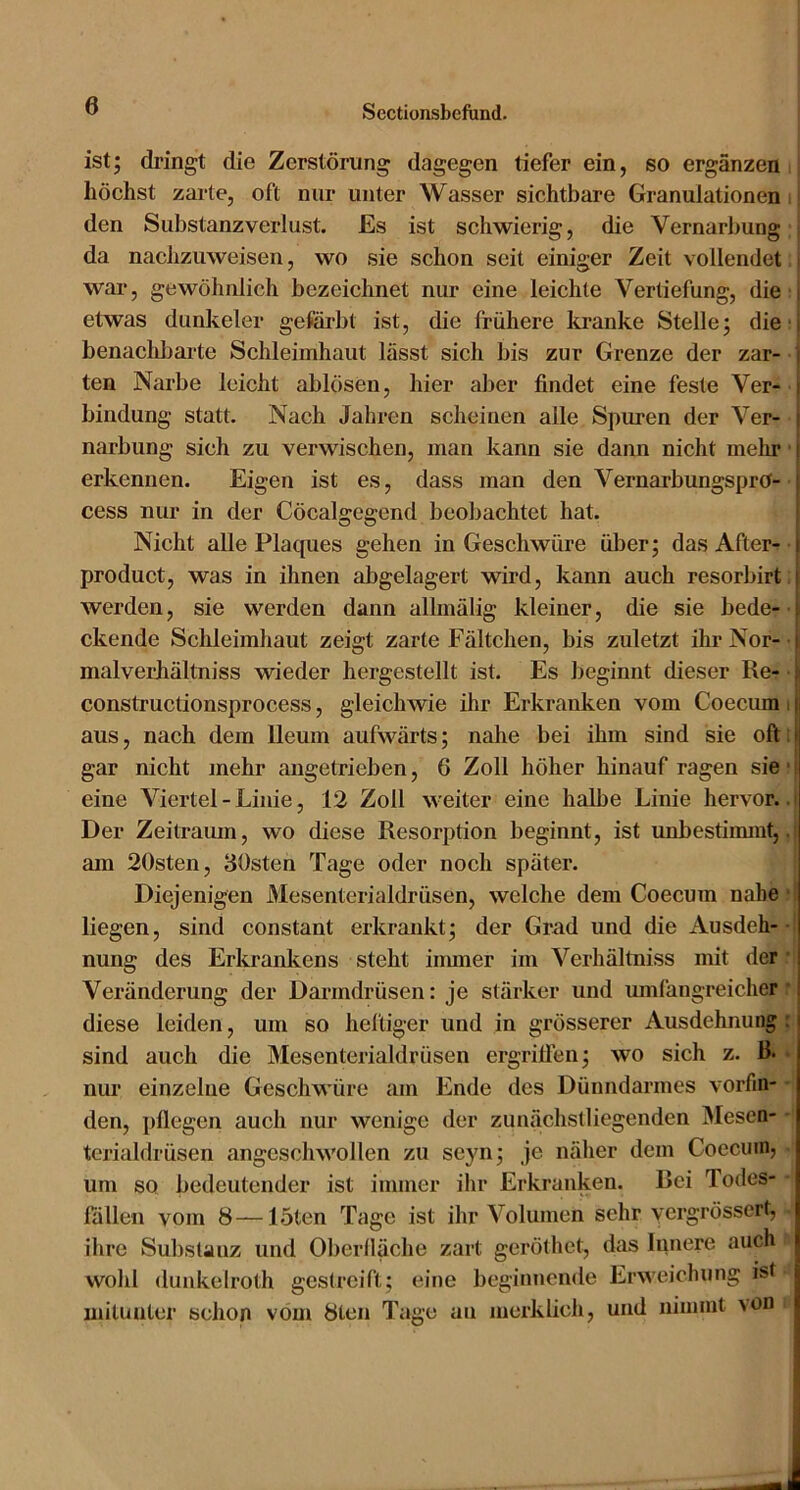 ist; dringt die Zerstörung dagegen tiefer ein, so ergänzen i höchst zarte, oft nur unter Wasser sichtbare Granulationen i den Substanzverlust. Es ist schwierig, die Vernarbung; da nachzuweisen, wo sie schon seit einiger Zeit vollendet war, gewöhnlich bezeichnet nur eine leichte Vertiefung, die etwas dunkeier gefärbt ist, die frühere kranke Stelle; die; benachbarte Schleimhaut lässt sich bis zur Grenze der zar- ten Narbe leicht ablösen, hier aber findet eine feste Ver- bindung statt. Nach Jahren scheinen alle Spuren der Ver- narbung sich zu verwischen, man kann sie dann nicht mein* ■ erkennen. Eigen ist es, dass man den VernarbungsprO- cess nur in der Cöcalgegend beobachtet hat. Nicht alle Plaques gehen in Geschwüre über; das After- • product, was in ihnen abgelagert wird, kann auch resorbirt: werden, sie werden dann allmälig kleiner, die sie bede- ckende Schleimhaut zeigt zarte Fältchen, bis zuletzt ihr Nor-' malverhältniss wieder hergestellt ist. Es beginnt dieser Re- • constructionsprocess, gleichwie ihr Erkranken vom Coecum i aus, nach dem Ileum aufwärts; nahe bei ihm sind sie oft: gar nicht mehr angetrieben, 6 Zoll höher hinauf ragen sie ■ eine Viertel-Linie, 12 Zoll weiter eine halbe Linie hervor.. Der Zeitraum, wo diese Resorption beginnt, ist imbestimmt,. am 20sten, lösten Tage oder noch später. Diejenigen Mesenterialdrüsen, welche dem Coecum nabe ■ liegen, sind constant erkrankt; der Grad und die Ausdeh- ■ nung des Erkrankens steht iimner im Verhältniss mit der *i Veränderung der Darmdrüsen: je stärker und mnfangreicher r diese leiden, um so heftiger und in grösserer Ausdehnung r sind auch die Mesenterialdrüsen ergrillen; wo sich z. 13* • nur einzelne Geschwüre am Ende des Dünndarmes vorfm- - den, pflegen auch nur wenige der zunächstliegenden Mesen- - tcrialdrüsen angeschwollen zu seyn; je näher dem Coecum, • um so bedeutender ist immer ihr Erkranken. Rei Todes- - lallen vom 8—löten Tage ist ihr Volumen sehr yergrössert, . ihre Substanz und Oberfläche zart geröthet, das Innere auch wolil dunkelroth gestreift; eine beginnende Erweichung ist mitunter schon vom 8ten Tage an merklich, und nimmt >on