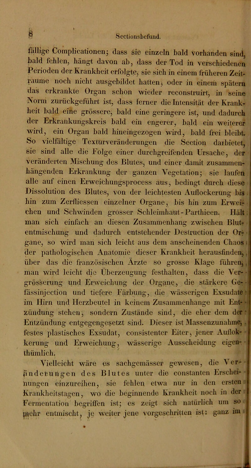 fällige Complicationenj dass sie einzeln bald vorhanden sind, bald fehlen, hängt davon ab, dass der Tod in verschiedenen Perioden der Krankheit erfolgtCj sie sich in einem früheren Zeit- räume noch nicht ausgebildet hatten ^ oder in einem spätem das erkrankte Organ schon wieder reconstruirt, in seine Norm zurückgeführt ist, dass ferner die Intensität der Krank- heit bald eine grössere, bald eine geringere ist, und dadurch ' der Erkrankungskreis bald ein engerer, bdd ein weiterer wird, ein Organ bald hineingezogen wird, bald frei bleibt So vielfältige Texturveränderungen die Section daibietet, sie sind alle die Folge einer durchgreifenden Ursache, der veränderten Mischung des Blutes, und einer damit zusammen- hängenden Erkrankung der ganzen Vegetation j sie laufen alle auf einen Erweichungsprocess aus, bedingt durch diese Dissolution des Blutes, von der leichtesten Auflockerung bis ■ hin zum Zerfliessen einzelner Organe, bis hin zum Erwei-f ■ cheu und Schwinden grosser Schleimhaut - Parthieen. Hält ; man sich einfach an diesen Zusammenhang zwdschen Blut • entmischung und dadurch entstehender Destrnction der Orr ■ gane, so wird man sich leicht aus dem anscheinenden Chaos i der pathologischen Anatomie dieser Krankheit herausfiuden,, über das die französischen Ärzte so grosse Klage führen,, man wird leicht die Überzeugung festhalten, dass die Ver-• grösserung und Erweichung der Organe, die stärkere Ge-/* fässinjection und tiefere Färbung, die wässerigen Exsudatei im Hirn und Herzbeutel in keinem Zusammenhänge mit Entj Zündung stehen, sondern Zustände sind, die eher dem derff Entzündung entgegengesetzt sind. Dieser ist Massenzunahme, ,■ festes plastisches Exsudat, consistentcr Eiter, jener Aullok--i keriing und Erweichung, wmsscrige Ausscheidung eigen- | thümlich. Vielleicht wäre es sachgemässer gewiesen, die Ver-'l pndeiumgen des Blutes unter die constanten Erschei-*1 hungen cinzureihen, sie fehlen etwa nur in den ersten iit Krankheitstagen, wo die beginnende Krankheit noch in der r Fermentation begriffen ist; cs zeigt sich natürlich um so i