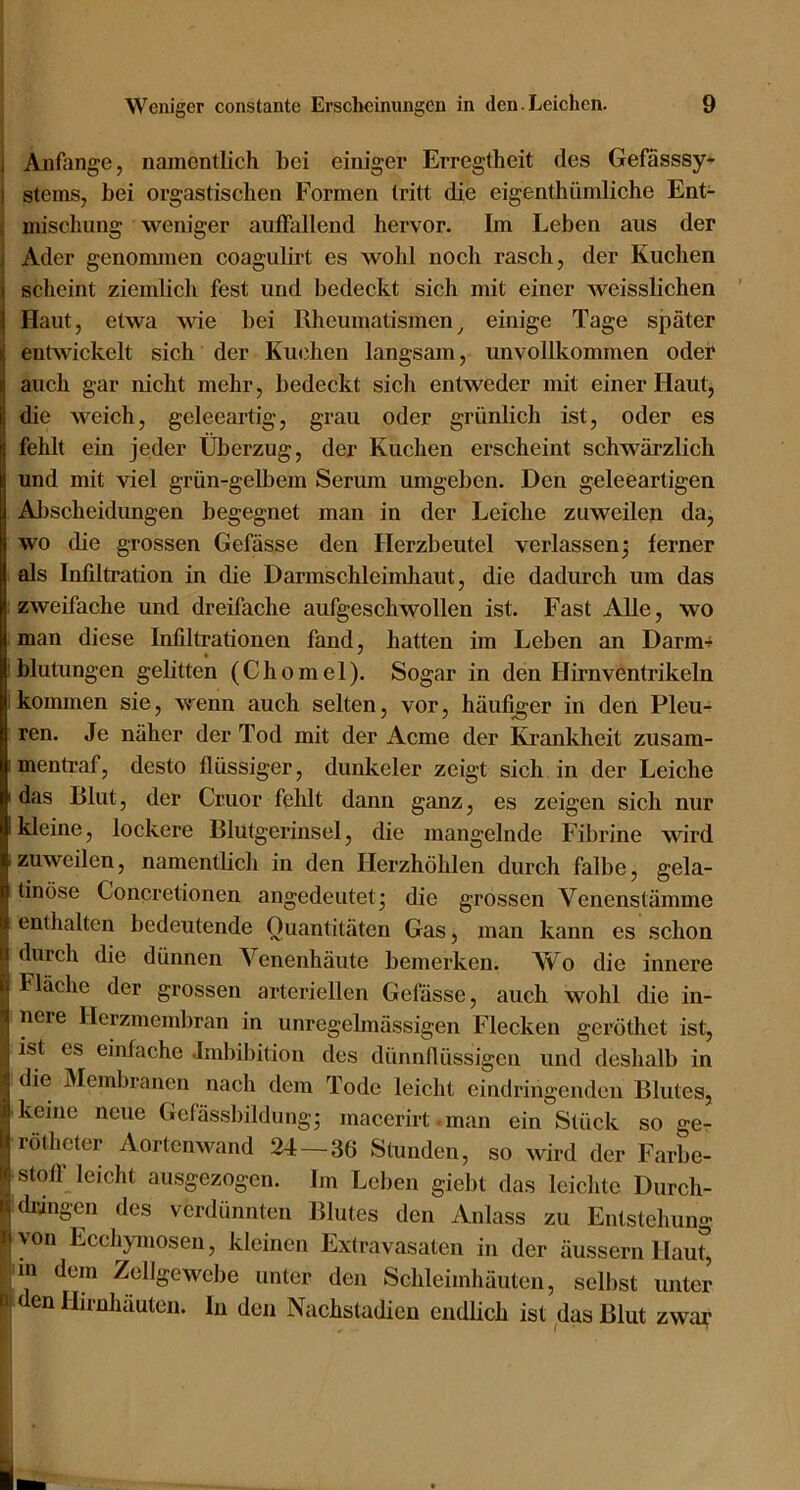 I Anfänge, namentlich bei einiger Erregtheit des Gefässsy-- 1 Steins, bei orgastischen Formen tritt die eigenthümliche Ent- i mischung weiuger auffallend hervor. Im Leben ans der j Ader genommen coagulirt es wohl noch rasch, der Kuchen scheint ziemlich fest und bedeckt sich mit einer weisslichen Haut, etwa wie bei Rheumatismen^ einige Tage sjiäter entwickelt sich der Ku(3hen langsam, unvollkommen oder auch gar nicht mehr, bedeckt sich entweder mit einer Haut, die weich, geleeartig, grau oder grünlich ist, oder es fehlt ein jeder Überzug, der Kuchen erscheint schwärzlich und mit viel grün-gelbem Serum umgeben. Den geleeartigen Allscheidungen begegnet man in der Leiche zuweilen da, wo die grossen Gefässe den Herzbeutel verlassenj ferner als Infiltration in die Darmschleimhaut, die dadurch um das .zweifache und dreifache aufgeschwollen ist. Fast Alle, wo man diese Infiltrationen fand, hatten im Leben an Darm-^ ! blutungen gelitten (Chomel). Sogar in den Hirnventrikeln 1 kommen sie, wenn auch selten, vor, häufiger in den Pleu- ren. Je näher der Tod mit der Arme der Krankheit zusam- I mentraf, desto flüssiger, dunkeier zeigt sich in der Leiche I das Blut, der Cruor fehlt dann ganz, es zeigen sich nur I kleine, lockere Blutgerinsel, die mangelnde Fibrine wird zuweilen, namentbch in den Herzhöhlen durch falbe, gela- tinöse Concretionen angedeiitetj die grossen Venenstämme enthalten bedeutende Quantitäten Gas, man kann es schon durch die dünnen Venenhäute bemerken. Wo die innere Fläche der grossen arteriellen Gefässe, auch wohl die in- I nere llerzmembran in unregelmässigen Flecken geröthet ist, ’ ist es einfache Imbibition des dünnflüssigen und deshalb in ^ die Membranen nach dem Tode leicht eindringendeii Blutes, I keine neue Gefässbildungj maeerirt man ein Stück so gCr II rötheter Aortenwand 24 — 36 Stunden, so wird der Farbe- j Stoff leicht ausgezogen. Im Leben giebt das leichte Durch- P dringen des verdünnten Blutes den Anlass zu Entstehung ^von Ecchymosen, kleinen Extravasaten in der äussern Hau^ iin dem Zellgewebe unter den Schleimhäuten, selbst unter n den Hirnhäuten, ln den Nachstadien endlich ist das Blut zwa?