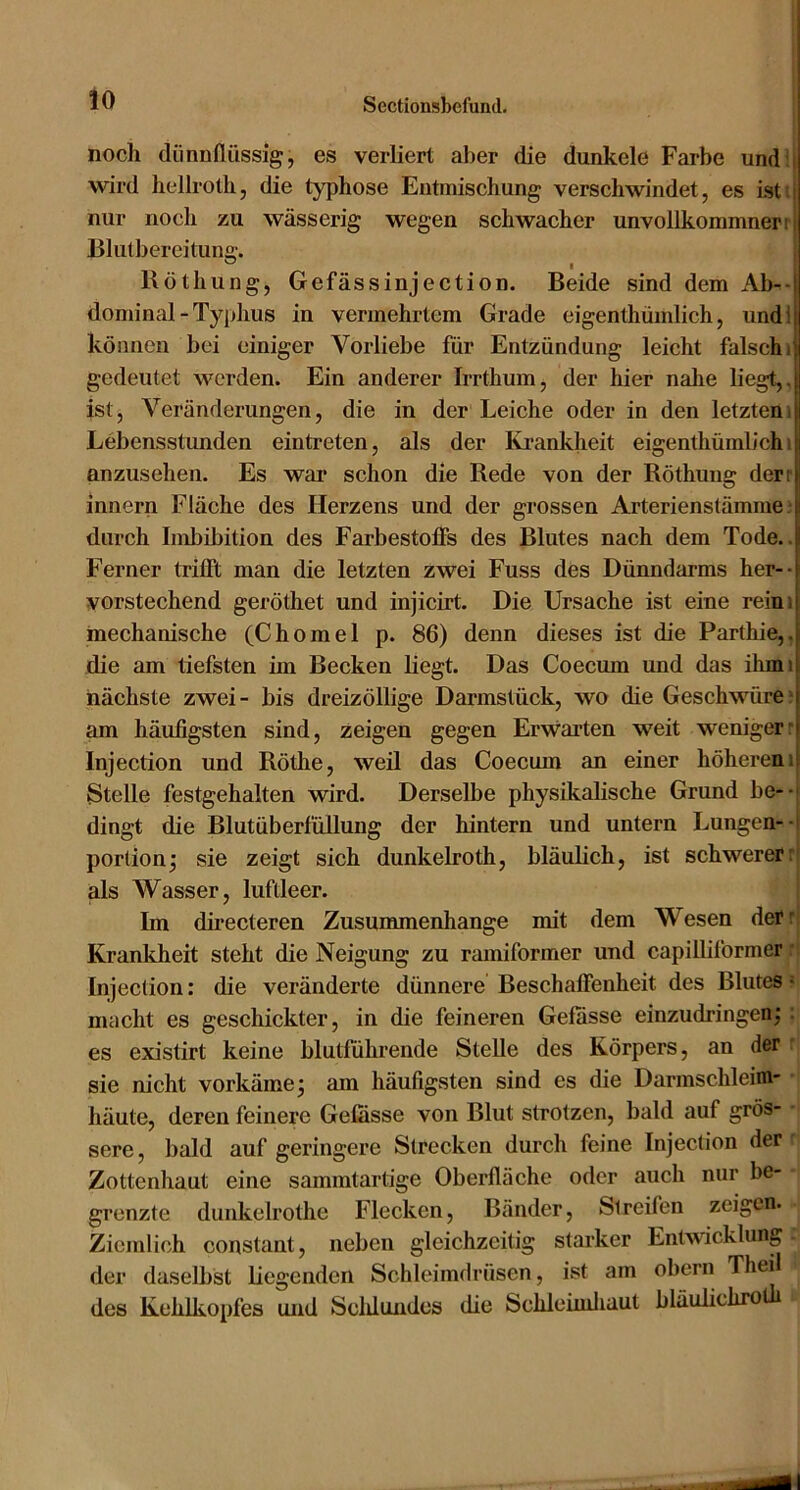 noch dünnflüssig, es verliert aber die dunkele Farbe und i wird hellrotli, die typhöse Entmischung verschwindet, es ist i nur noch zu wässerig wegen schwaeher unvollkommnern Blutbereitung. ® _ I Röthung, Gefässinjection. Beide sind dem Ab^-( dominal - Typhus in vermehrtem Grade eigenthümlich, undij können bei einiger Vorliebe für Entzündung leicht falsch i| gedeutet werden. Ein anderer Irrthum, der hier nahe liegt,, ist, Veränderungen, die in der Leiche oder in den letztem Lebensstunden eintreten, als der Krankheit eigenthümlich i anzusehen. Es war sehon die Rede von der Röthung derr innern Fläehe des Herzens und der grossen Arterienstämme durch Imbibition des Farbestofis des Blutes nach dem Tode.. Ferner trifft man die letzten zwei Fuss des Dünndarms her-- vorstechend geröthet und injicirt. Die Ursache ist eine reim mechanische (Chomel p. 86) denn dieses ist die Parthie,. die am tiefsten im Becken liegt. Das Coecum und das ihmi näehste zwei- bis dreizöllige Darmstück, wo die Geschwüre- am häufigsten sind, zeigen gegen Erwarten weit weniger- Injection und Röthe, weil das Coecum an einer höherem! Stelle festgehalten wird. Derselbe physikalische Grund be--i dingt die Blutüberfüllung der hintern und untern Lungen--i portion^ sie zeigt sich dunkelroth, bläulich, ist schwerer: als Wasser, luftleer. Im directeren Zusummenhange mit dem Wesen derr Krankheit steht die Neigung zu ramiformer und capilliformer ■ Injection: die veränderte dünnere Beschaffenheit des Blutes • macht es geschickter, in die feineren Gefasse einzudringen; ; es existirt keine blutführende Stelle des Körpers, an der sie nicht vorkäme; am häufigsten sind es die Darmschleim- häute, deren feinere Gefasse von Blut strotzen, bald auf grös- sere, bald auf geringere Strecken durch feine Injection der Zottenhaut eine sammtartige Oberfläche oder auch nur be- grenzte dunkelrothe Flecken, Bänder, Streifen zeigen. Ziemlich constant, neben gleichzeitig starker Entwicklung der daselbst liegenden Schleimdrüsen, ist am obern Thei des Kehlkopfes und Scldundes die Schleunliaut bläulichrotb