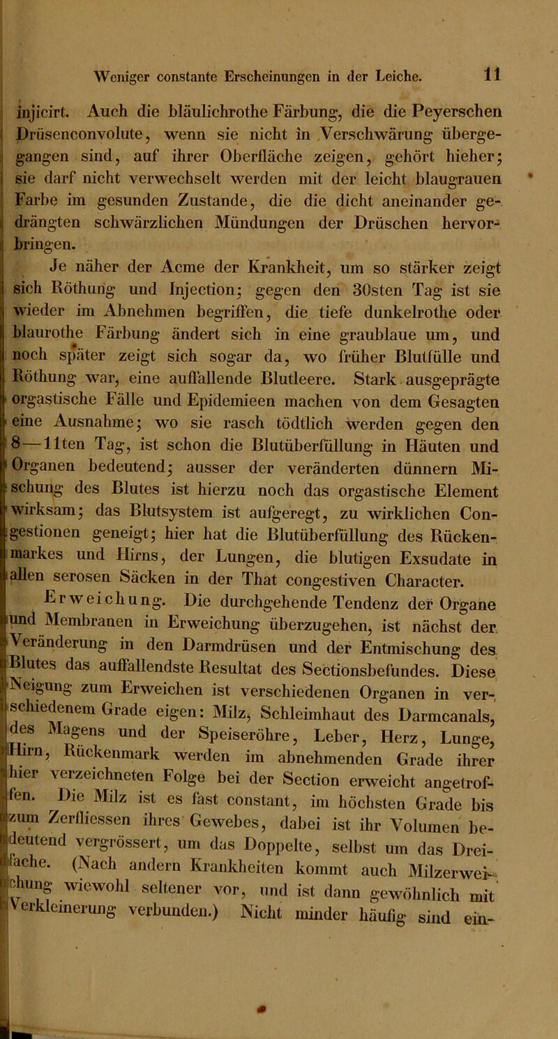 injicirt. Auch die bläulichrothe Färbung, die die Peyerschen ( Drüsenconvolute, wenn sie nicht in Verschwärung überge- i gangen sind, auf ihrer Oberfläche zeigen, gehört hieher; 1 sie darf nicht verwechselt werden mit der leicht blaugrauen Farbe im gesunden Zustande, die die dicht aneinander ge- drängten schwärzlichen Mündungen der Dräschen hervor- bringen. Je näher der Acme der Kranklieit, um so stärker zeigt sich Röthung und Jnjectionj gegen den 30sten Tag ist sie wieder im AJjnehmen begriffen, die tiefe dunkelrothe oder blaurothe Färbung ändert sich in eine graublaue um, und noch später zeigt sich sogar da, wo früher Blutfülle und Röthung war, eine auflällende Blutleere. Stark ausgeprägte I orgastische Fälle und Epidemieen machen von dem Gesagten I eine Ausnahme; wo sie rasch tödtlich werden gegen den 8—Ilten Tag, ist schon die Blutüberfüllung in Häuten und I Organen bedeutend * ausser der veränderten dünnem Mi- ; schung des Blutes ist hierzu noch das orgastische Element 'Wirksam; das Blutsystem ist aufgeregt, zu wirklichen Con- igestionen geneigt; hier hat die Blutüberfüllung des Rücken- maikes und Hirns, der Lungen, die blutigen Exsudate in lallen serösen feäcken in der That congestiven Character. Erweichung. Die durchgehende Tendenz der Organe und Membranen in Erweichung überzugehen, ist nächst der Veränderung in den Darmdrüsen und der Entmischung des Blutes das auffallendste Resultat des Sectionsbefundes. Diese I Neigung zum Erweichen ist verschiedenen Organen in ver- schiedenem Grade eigen: Milz, Schleimhaut des Darmcanals, des Magens und der Speiseröhre, Leber, Herz, Lunge, «Hirn, Rückenmark werden im abnehmenden Grade ihrer «hier verzeichneten Folge bei der Section erweicht angetrof- yfen. Die Milz ist es fast constant, im höchsten Grade bis «zum Zerfliessen ihres Gewebes, dabei ist ihr Volumen be- Wdeutend vergrössert, um das Doppelte, selbst um das Drei- fache. (Nach andern Krankheiten kommt auch Milzerweis- löehung wiewohl seltener vor, und ist dann gewöhnlich mit IrtVerklemerung verbunden.) Nicht minder häufig sind ein«