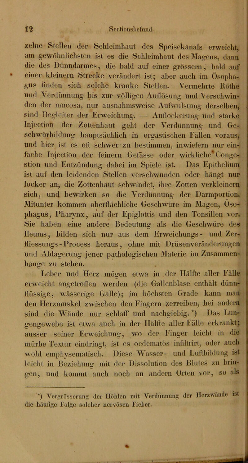 zeihe Stellen der Schleimhaut des Speisekanals erweicht, am gewöhnlichsten ist es die Schleimhaut des Magens, dann die des Dünndarmes, die bald auf einer grossem, bald auf • einer kleinern Strecke verändert ist; aljer auch im Ösopha- gus finden sich solche kranke Stellen. Vermehrte Rothe und Verdünnung bis zur völligen Auflösung und Verschwin- den der mucosa, nur ausnahmsweise Aufvuüstung derselben, sind Begleiter der Erweichung. — Auflockerung und starke Injection der Zottenhaut geht der Verdünnung und Ge- schwürbildung hauptsächlich in orgastischen Fällen voraus, und hier ist es oft schwer zu bestimmen, inwiefern nur ein- fache Injection der feinem Gefässe oder wirkliche* Conge- stion und Entzündung dabei im Spiele ist. Das Epithelium ist auf den leidenden Stellen verschwunden oder hängt nur locker an, die Zottenhaut schwindet, ihre Zotten verkleinern sich, und bewirken so die Verdünnung der Darmportioni Mitunter kommen oberflächliche Geschwüre im Magen, Öso- phagus, Pharynx, auf der Epiglottis und den Tonsillen vor^ Sie hal)en eine andere Bedeutung als die Geschwüre des Ileums, bilden sich nur aus dem Erweichungs- und Zer- fliessungs-Process heraus, ohne mit Drüsenveränderungen und Ablagerung jener pathologischen Materie im Zusammen- hänge zu stehen. Leber und Herz mögen etwa in der Hälfte aller Fälle erweicht angetroften werden (die Gallenblase enthält dünn- | flüssige, wässerige Galle); im höchsten Grade kann man I den Herzmuskel zwischen den Fingern zen'cil)en, bei andern sind die Wände nur schlalF und nachgiebig. *) Das Lun- gengewebe ist etwa auch in der Hälfte aller Fälle erkrankt; ausser seiner Erweichung, wo der Finger leicht in die mürbe Textur eindringt, ist es oedematös infiltrirt, oder auch | wohl empliyscmatisch. Diese Wasser- und Lufibihlung ist | leicht in Beziehung mit der Dissolution des Blutes zu brin- i gen, und kommt auch noch an andern Orten vor, so als '*) Vergrösscrung der Höhlen mit Verdünnung dcr Ilerzwände ist die häufige Folge solcher nervösen Fieher. %