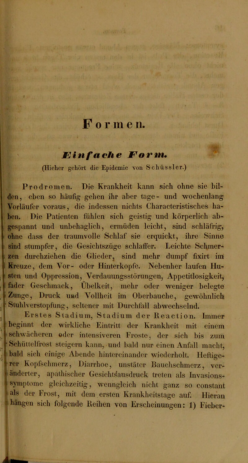 I Formen. Min fache Morm, (Ilieher gehört die Epidemie von Schüssler.) Prodromen. Die Krankheit kann sich ohne sie bil- den, eben so häufig gehen ihr aber tage- und wochenlang Vorläufer voraus, die indessen nichts Characteristisches ha- ben. Die Patienten fühlen sich geistig und körperlich ab- gespannt und unbehaglich, ermüden leicht, sind schläfrig, ohne dass der traumvolle Schlaf sie erquickt, ihre Sinne sind stumpfer, die Gesichtszüge schlaffer. Leichte Schmer- zen durchziehen die Glieder, sind mehr dumpf fbcirt imi Kreuze, dem Vor- oder Hinterkopfe. Nebenher laufen Hu- sten und Oppression, Verdauungsstörungen, Appetitlosigkeit, fader Geschmack, Übelkeit, mehr oder weniger belegte Zunge, Druck und Vollheit im Oberbauche, gewöhnlich Stuhlverstopfung, seltener mit Durchfall abwechselnd. Erstes Stadium, Stadium der Reaction. Immer beginnt der wirkliche Eintritt der Krankheit mit einem schwächeren oder intensiveren Froste, der sich bis zum Schüttelfrost steigern kann, und bald nur einen Anüill macht, bald sich einige Abende hintereinander wiederholt. Heftige- rer Kopfschmerz, Diarrhoe, unstäter Bauchschmerz, ver- änderter, apathischer Gesicht^ausdruck treten als Invasions- symptome gleichzeitig, wenngleich nicht ganz so constant als der Frost, mit dem ersten Krankheitstage auf. Hieran hängen sich folgende Reihen von Erscheinungen: 1) Fieber- 1