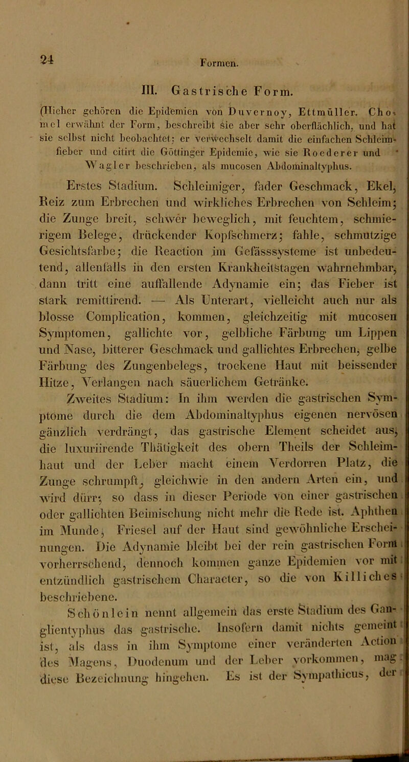 III. Gastrische Form. (Tücher gehören die Epidemien von Duvernoy, Ettmüller. Choi lucl erwähnt der Form, hcschreiht Sic aber sehr ohcrflächlich, und hat sie sell)st nicht heobachtet,: er verwechselt damit die einfachen Schlcim- fieher und citirt die Göttinger Epidemie, Avic sie Reeder er und Waglcr heschriehen, als mucosen Ahdominaltyphus. Erstes Stadium. Schleimiger, fader Geschmack, Ekel, Reiz zum Erbrechen und wirkliches Erbrechen von Schleim; die Zunge breit, schwer beweglich, mit feuchtem, schmie- rigem Belege, drückender Kopfschmerz; fahle, schmutzige Gesichtsfarbe; die Reaction im Gefüsssysteme ist unbedeu- tend, allenfalls in den ersten Krankheitötagen wahrnehmbarj dann tritt eine auflallende Adynamie ein; das Fieber ist stark remitlirend. — Als Unterart, vielleicht auch nur als blosse Complication, kommen, gleichzeitig mit mucosen Symptomen, gallichte vor, gell)iiche Färbung um Lippen und Nase, bitterer Geschmack und gallichtes Erbrecheiij gelbe Färbung des Zungenbelegs, ti’ockene Haut mit heissender Hitze, Verlangen nach säueidichem Getränke. Zweites Stadium: In ihm werden die gastrischen Sym- ptome durch die dem Abdominaltyi)hus eigenen nervösen gänzlich verdrängt, das gastrische Element scheidet aus, die luxuriirende Tliätigkeit des obern Theils der Schleim- haut und der Leber niacht einem Verdorren Platz, die Zunge schrumpft^ gleichwie in den andern Arten ein, und Avird dürr; so dass in dieser Periode von einer gastrischen oder gallichten Beimischung nicht mehr die Rode ist. Aphthen im Munde > Friesei auf der Haut sind gewöhnliche Erschei- nungen. Die Adynamie blcil)t bei der rein gastrischen Foi-itt vorherrschend, dennoch kominen ganze Epidemien vor mit entzündlich gastrischem Character, so die von Kill ich es beschriebene. Schönlcin nennt allgemein das erste Stadium des Gan- glientyj)hus das gastrische. Insofern damit nichts gemeint ist, als dass in ihm Symptome einer veränderten Action des Magens, Duodenum und der Leber Vorkommen, mag diese Rezeichnung hingehen. Es ist der Sympathicus, der