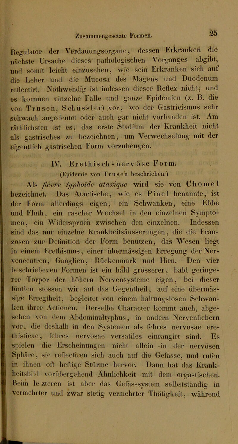 Regulator der VOrdauungsorgane j dessen Erkranken diö nächste Ursache dieses pathologischen Vorganges abgibt, und somit leicht einzusehen, wie sein Erkranken sich auf die Leber und die Mucosa des Magens und Duodenum reflectirt. Nothwendig ist indessen dieser Reflex nicht 5 und es kommen einzelne Fälle und ganze Epidemien (z. B. die von Trusen, Schüssler) vor, wo der Gaslricismus sehr schwach angedeutet oder auch gar nicht vorhanden ist. Am räthlichsten ist es, das erste Stadium der Krankheit nicht als gastrisches zu bezeichnen, um Verwechselung mit der eigentlich gastrischen Form vorzubeugen. IV. Eretliis ch - nerv Öse Formi (Epidemie von Trusen beschrieben.) Als fievre typhoide ataxiqm wird sie von C h 0 m e 1 bezeichnet. Das Atactische, wie es Pinel benannte, ist der Form allerdings eigen, ein Schwanken, eine Ebbe und Fluth, ein rascher Wechsel in den einzelnen Sympto- men, ein Widerspruch zwischen den einzelnen. Indessen sind das nur einzelne Krankheitsäusserungen, die die Fran- zosen zur Definition der Form benutzen, das Wesen liegt in einem Erethismus, einer übermässigen Erregung der Ner- vencentren, Ganglien, Rückenmark und Hirn. Den vier beschriebenen Formen ist ein ba*ld grösserer, bald geringe- rer Torpor der höhern Nervensysteme eigen, bei dieser lünften stossen wir auf das Gegentheil, auf eine übermäs- sige Erregtheit, begleitet von einem haltungslosen Schwan- ken ihrer Actionen. Derselbe Character kommt auch, abge- sehen von (lern Abdoiüinaltyphus, in andern Nervenfiebern vor, die deshalb in den Systemen als febres nervosae ere- thislicae, febres nervosae versatiles einrangirt sind. Es spielen die Erscheinungen nicht allein in der nervösen Sphäi'e, sie rcflectiven sich auch auf die Gefüsse, und rufen in ihnen ol’t heftige Stürme hervor. Dann hat das Krank- heitsbild vorübergehend Ähnlichkeit mit dem orgastischen. Beiih le zteren ist aber das Gclässsystem selbstständig in vermehrter und zwar stetig vermehrter Thätigkeit, während