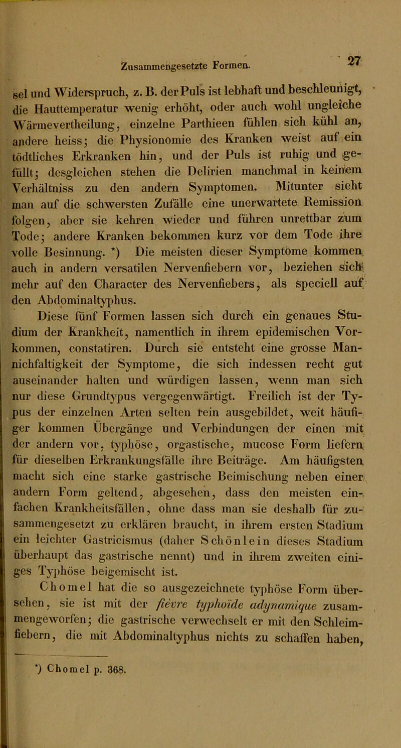 sei und Widerspruch, z. B. der Puls ist lebhaft und beschleunigt, die riautteinperatur wenig erhöht, oder auch wohl ungleiche Wärmevertheilung, einzelne Parthieen fühlen sich kühl an, andere heiss; die Physionomie des Kranken weist auf ein tödtliches Erkranken hin, und der Puls ist ruhig und ge- füllt; desgleichen stehen die Delirien manchmal in keinem Verhältniss zu den andern Symptomen. Mitunter sieht man auf die schwersten Zufälle eine unerwartete Remission folgen, aber sie kehren wieder und führen unrettbar zum Tode; andere Kranken bekommen kurz vor dem Tode ihre volle Besinnung. *) Die meisten dieser Symptome kommen auch in andern versatilen Nervenfiebern vor, beziehen sicK mehr auf den Character des Nervenfiebers, als speciell auf den Abdominaltyphus. Diese fünf Formen lassen sich dimch ein genaues Stu- dium der Krankheit, namentlich in ihrem epidemischen Vor- kommen, constatiren. Durch sie entsteht eine grosse Man- nichfaltigkeit der Symptome, die sich indessen recht gut auseinander halten und würdigen lassen, M-enn man sich nur diese Grundtypus vergegenwärtigt. Freilich ist der Ty- pus der einzelnen Arten selten rein ausgebildet, weit häufi- ger kommen Übergänge und Verbindungen der einen mit der andern vor, typhöse, orgastische, mucose Form Hefern für dieselben Erkrankungsfälle ihre Beiträge. Am häufigsten macht sich eine starke gastrische Beimischung neben einer andern Form geltend, abgesehen, dass den meisten ein- fachen Krankheitsfällen, ohne dass man sie deshalb für zu- sammengesetzt zu erklären braucht, in ihrem ersten Stadium ein leichter Gastricismus (daher Schön lein dieses Stadium überhaupt das gastrische nennt) und in ilirem zweiten eini- ges Tyi>höse beigemischt ist. Ch omel hat die so ausgezeichnete typhöse Form über- sehen, sie ist mit der fievre typhoide adynamique zusam- mengeworfen ; die gastrische verwechselt er mit den Schleim- fiebern, die mit Abdominaltyphus nichts zu schaffen haben, “) Chomel p. 368.