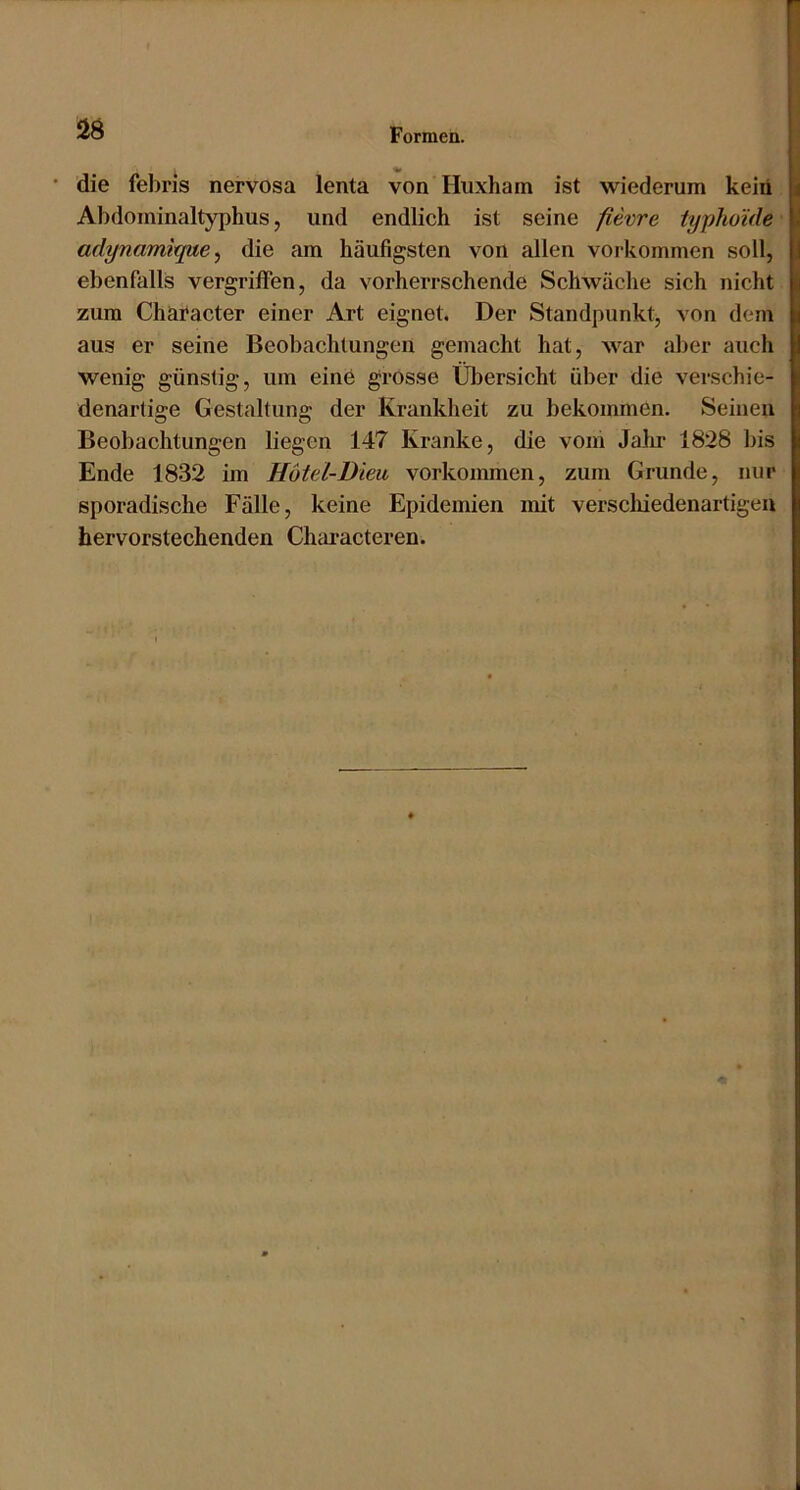 • die febris nervosa lenta von Huxham ist wiederum kein Abdominaltyphus, und endlich ist seine fievire typho’ide adynamique^ die am häufigsten von allen verkommen soll, ebenfalls vergriffen, da vorherrschende Schwäche sich nicht zum Character einer Art eignet. Der Standpunkt^ von dem aus er seine Beobachtungen gemacht hat, war aber auch wenig günstig, um eine grosse Übersicht über die verschie- denartige Gestaltung der Krankheit zu bekommen. Seinen Beobachtungen liegen 147 Kranke, die voiri Jahr 1828 bis Ende 1832 im Hötd-Diea Vorkommen, zum Grunde, nur sporadische Fälle, keine Epidemien mit verschiedenartigen hervorstechenden ChcU'acteren.