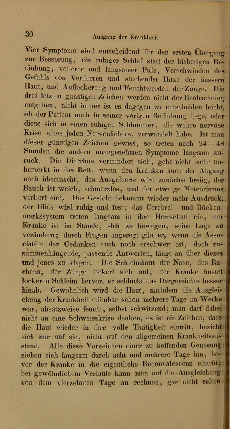 Ausgang der Krankheit. Vier S3rmptome sind entscheidend für den ersten Übergang zur Besserung, ein ruhiger Schlaf statt der bisherigen Be- täubung, vollerer und langsamer Puls, Verschwinden des Gefühls von Verdorren und stechender Hitze der äussern Haut, und Auflockerung und Feuchtwerden der Zunge. Die drei letzten günstigen Zeichen werden nicht der Beobachtung entgehen, nicht immer ist es dagegen zu entscheiden leicht, ob der Patient noch in seiner vorigen Betäubung liege, oder' diese sich in einen ruhigen Schlummer, die wahre nervöse Krise eines jeden Nervenfiebers, verwandelt habe. Ist man dieser günstigen Zeichen gewiss, so treten nach 24 — 48 Stunden die andern unangenehmen Symptome langsam zu- rück. Die Diarrhoe vermindert sich, geht nicht mehr un- bemerkt in das Bett, wenn den Kranken auch der Abgang- noch überrascht, das Ausgeleerte wird zunächst breiig, der- Bauch ist weich, schmerzlos, und der etwaige Meteorismus; verliert sich. Das Gesicht bekommt wieder mehr Ausdruck,, der Blick wird ruhig und fest; das Cerebral - und Rücken- markssystem treten langsam in ihre Herrschaft ein, der- Kranke ist im Stande, sich zu bewegen, seine Lage zu verändern • durch Fragen angeregt gibt er, wenn die Asso- ciation der Gedanken auch noch erschwert ist, doch zu- sammenhängende, passende Antworten, fangt an über dieses; und jenes zu klagen. Die Schleimhaut der Nase, des Ra- chens, der Zunge lockert sich auf, der Kranke hustet lockeren Schleim hervor, er schluckt das Dargereichte besser hinab. Gewöhnlich wird die Haut, nachdem die Ausglei- chung der Krankheit offenbar schon mehrere Tage im Werke war, absatzweise feucht, selbst schwitzend; man darf dabei nicht an eine Schweisskrise denken, es ist ein Zeichen, dass die Haut wieder in ihre volle Thätigkeit eintritt, bezieht: sich nur auf sie, nicht auf den allgemeinen Krankheitszu- stand. Alle diese Vorzeichen einer zu hoffenden Genesung: ziehen sich langsam durch acht und mehrere Tage hin, be- vor der Kranke in die eigentliche Reconvalescenz einhüttj; bei gewöhnlichem Verlaufe kann man auf die Ausgleichung :l von dem vierzehnten Tage an rechnen, gar nicht selten; t