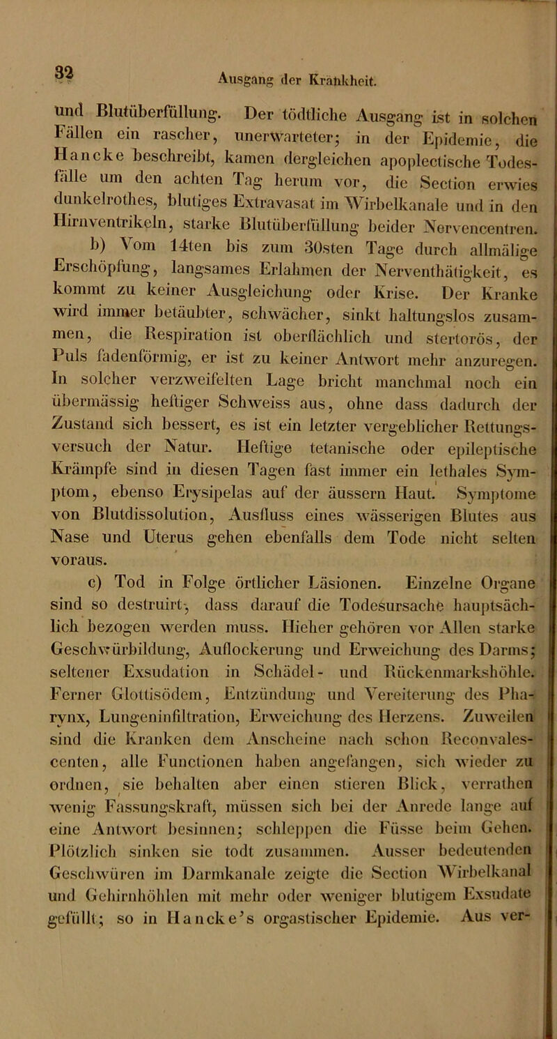 und Blutüberfüllung. Der tödtliche Ausgang Ist in solchen Fällen ein rascher, unerwarteter; in der Epidemie, die Haneke beschreibt, kamen dergleichen apoplectische Todes- f.ille um den achten Tag herum vor, die Section erwies dunkelrothes, blutiges Extravasat im Wirbelkanale und in den Hirn Ventrikeln 5 starke Blutüberlüllung beider iVervencentren. b) Vom Idten bis zum Süsten Tage durch allmülige Erschöpfung, langsames Erlahmen der Nerventhätigkeit, es kommt zu keiner Ausgleichung oder Krise. Der Kranke wird immer betäubter, schwächer, sinkt haltungslos zusam- men, die Respiration ist oberflächlich und stertoros, der Puls fadenförmig, er ist zu keiner Antwort mehr anziiregen. In solcher verzweifelten Lage bricht manchmal noch ein übermässig heftiger Schweiss aus, ohne dass dadurch der Zustand sich bessert, es ist ein letzter vergeblicher Rettungs- versuch der Natur. Heftige tetanische oder epileptische Ki’ämpfe sind in diesen Tagen fast immer ein lethales Sym- ptom, ebenso Erysipelas auf der äussern Haut. Symptome von Blutdissolution, Ausfluss eines Avässerigen Blutes aus Nase und Uterus gehen ebenfalls dem Tode nicht selten voraus. c) Tod in Folge örtlicher Läsionen. Einzelne Organe sind so destriiirt-, dass darauf die Todesursache hauptsäch- lich bezogen werden muss. Hieher gehören vor Allen starke Gescliwürbildung, Auflockerung und Erweichung des Darms; seltener Exsudation in Schädel- und Rückenmarkshöhle. Ferner Glottisödem, Entzündung und Vereiterung des Pha- rynx, Lungeninfiltration, Erweichung des Herzens. Zuweilen sind die Kranken dem Anscheine nach schon Reconvales- centen, alle Functionen haben angclängen, sich wieder zu ordnen, sie behalten aber einen stieren Blick, verrathen wenig Fassungskraft, müssen sich bei der Anrede lange auf eine Antwort besinnen; schle|»i)en die Füsse beim Gehen. Plötzlich sinken sie todt zusammen. Ausser bedeutenden Geschwüren im Darmkanale zeigte die Section Wirbelkanal und Gehirnhöhlen mit mehr oder weniger blutigem Exsudate gefüllt; so in Hancke’s orgastischer Epidemie. Aus ver-