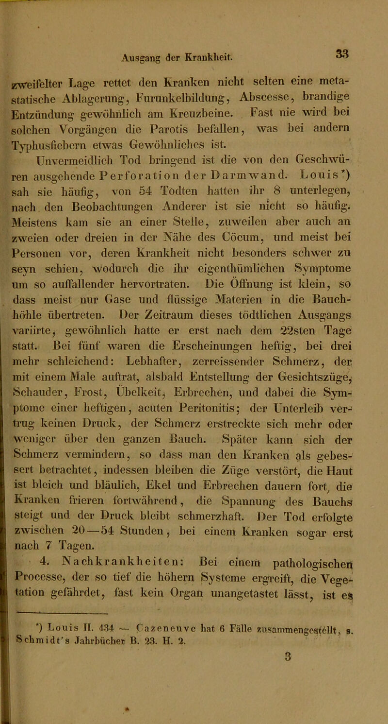 zw^ßifelter Lage rettet den Kranken nicht selten eine meta- statische Ablagerung, Funinkelbildung, Absccsse, brandige Entzündung gewöhnlich am Kreuzbeine. Fast nie wird bei solchen Vorgängen die Parotis befallen, was bei andern Tj-phusfiebern etwas Gewöhnliches ist. Unvermeidlich Tod bringend ist die von den Geschwü- ren ausgehende Perforation der Darm wand. Louis*) sah sie häufig, von 54 Todten hatten ihr 8 unterlegen, nach den Beobachtungen Anderer ist sie nicht so häufig. Meistens kam sie an einer Stelle, zuweilen aber auch an zweien oder dreien in der Nähe des Cöcum, und meist bei Personen vor, deren Krankheit nicht besonders schwer zu seyn schien, wodurch die ihr eigenthümlichen Symptome um so auffallender hervortraten. Die Öflhung ist klein, so dass meist nur Gase und flüssige Materien in die Bauch- höhle übertreten. Der Zeitraum dieses tödtlichen Ausgangs variirte, gewöhnlich hatte er erst nach dem 22sten Tage statt. Bei fünf waren die Erscheinungen heftig, bei drei mehr schleichend: Lebhafter, zerreissend er Schmerz, der mit einem Male auftrat, alsbald Entstellung der Gesichtszüge, Schauder, Frost, Übelkeit, Erbrechen, und dabei die Sym- ptome einer heftigen, acuten Peritonitis; der Unterleib ver- trug keinen Druck, der Schmerz erstreckte sich mehr oder weniger über den ganzen Bauch. Später kann sich der Schmerz vermindern, so dass man den Kranken als gebes- sert betrachtet, indessen bleiben die Züge verstört, die Haut ist bleich und bläulich, Ekel und Erbrechen dauern fort^ die Kranken frieren fortwährend, die Spannung des Bauchs steigt und der Druck bleibt schmerzhaft. Der Tod erfolgte zwischen 20—54 Stunden, bei einem Kranken sogai’ erst nach 7 Tagen. 4. Nachkrankheiten: Bei einem pathologischen Processe, der so tief die hohem Systeme ergreift, die Vege- tation gefährdet, fast kein Organ unangetastet lässt, ist es *) Louis II. 434 — Cazeneuve hat 6 Fälle zusammengest^llt, s. Schmidt’s Jahrbücher B. 23. H. 2. 3