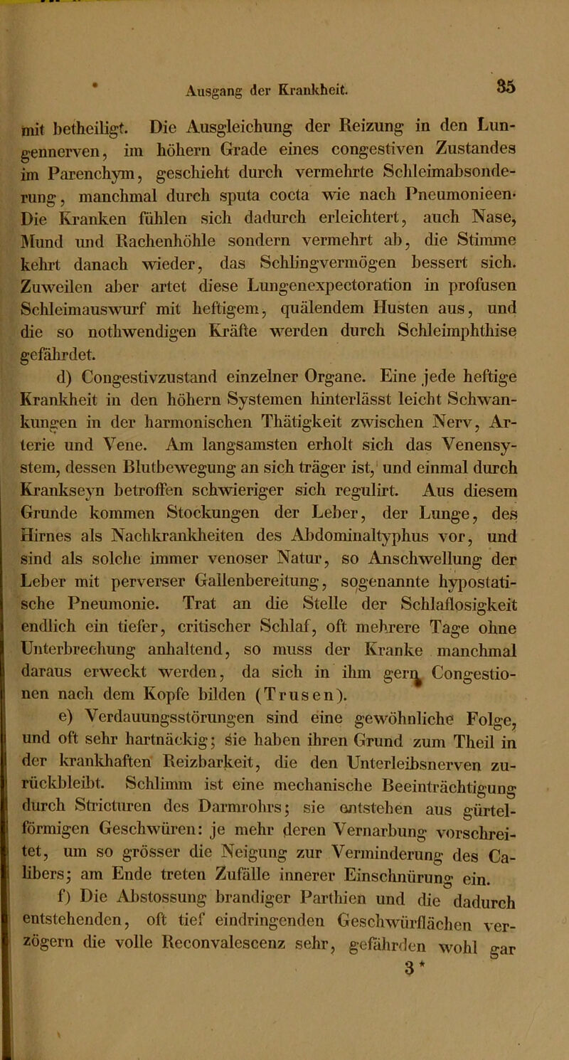 mit betheiligt. Die Ausgleichung der Reizung in den Lun- gennerven, im hohem Grade eines congestiven Zustandes im Parenchym, geschieht durch vermehrte Schleimaltsonde- rung, manchmal durch sputa cocta wie nach Pneumonieen- Die Kranken fühlen sich dadurch erleichtert, auch Nase, Mund und Rachenhöhle sondern vermehrt ab, die Stimme kehrt danach wieder, das Schbngvermögen bessert sich. Zuweilen alter artet diese Lungenexpectoration in profusen Schleimauswurf mit heftigem, quälendem Husten aus, und die so nothwendigen Kräfte werden durch Schleimphthise gefährdet. d) Congestivzustand einzelner Organe. Eine jede heftige Krankheit in den hohem Systemen hinterlässt leicht Schwan- kungen in der harmonischen Thätigkeit zwischen Nerv, Ar- terie und Vene. Am langsamsten erholt sich das Venensy- stem, dessen Rlutbewegung an sich träger ist, und einmal durch Krankseyn betroffen schwieriger sich regulirt. Aus diesem Grunde kommen Stockungen der Leber, der Lunge, des Hirnes als Nachlo’anlcheiten des Altdominaltyphus vor, und sind als solche immer venöser Natur, so Anschwellung der Leber mit perverser Gallenbereitung, sogenannte hyposlati- sche Pneumonie. Trat an die Stelle der Schlaflosigkeit endlich ein tiefer, critischer Schlaf, oft mehrere Tage ohne Unterbrechung anhaltend, so muss der Kranke manchmal daraus erweckt werden, da sich in ihm geri^ Congestio- nen nach dem Kopfe bilden (Trusen). e) Verdauungsstörungen sind eine gewöhnliche Folge, und oft sehr hartnäckig; äie hal)en ihren Grund zum Theil in der krankhaften Reizbarkeit, die den Unterleibsnerven zu- rückbleibt. Schlimm ist eine mechanische Beeinträchtigung durch Stricturen des Darmrohrs; sie entstehen aus gürtel- förmigen Geschwüren: je mehr deren Vernarbung vorschrei- tet, um so grösser die Neigung zur Verminderung des Ca- libers; am Ende treten Zufälle innerer Einschnürung ein. f) Die Abstossung brandiger Parthien und die dadurch entstehenden, oft tief eindringenden Geschwürflächen ver- zögern die volle Reconvalescenz sehr, gefährden wohl gar 3*