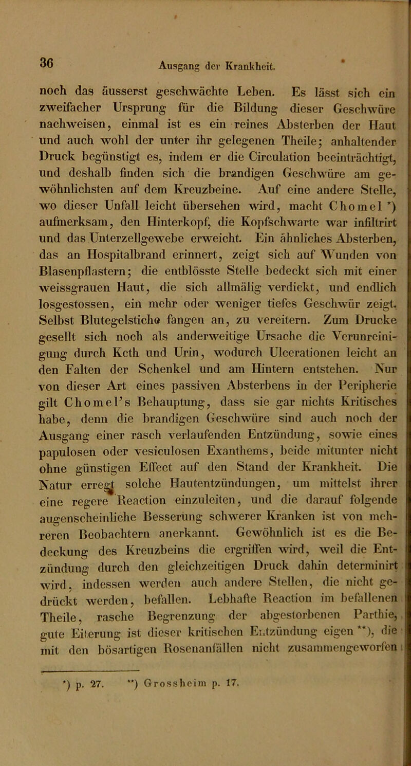 noch das äusserst geschwächte Leben. Es lässt sich ein zweifacher Ursprung für die Bildung dieser Geschwüre nachweisen, einmal ist es ein reines Absterben der Haut und auch wohl der unter ihr gelegenen Theile^ anhaltender Druck begünstigt es, indem er die Circulation beeinträchtigt, und deshalb finden sich die brandigen Geschwüre am ge- wöhnlichsten auf dem Kreuzbeine. Auf eine andere Stelle, wo dieser Unfall leicht übersehen wird, macht Chomel *) aufmerksam, den Hinterkopf, die Kopfschwarte war infiltrirt und das Unterzellgewebe erweicht. Ein ähnliches Aljsterben, das an Hospitalbrand erinnert, zeigt sich auf Wunden von Blasenpflastern; die entblösste Stelle bedeckt sich mit einer weissgrauen Haut, die sich allmälig verdickt, und endbeh losgestossen, ein mehr oder weniger tiefes Geschwür zeigt, Selbst Blutegelsticlio fangen an, zu vereitern. Zum Drucke gesellt sich noch als anderweitige Ursache die Verunreini- gung durch Kcth und Urin, wodurch Ulcerationen leicht an den Falten der Schenkel und am Hintern entstehen. Nur von dieser Art eines passiven Absterbens in der Peripherie gilt Chomel’s Behauptung, dass sie gar nichts Kritisches habe, denn die brandigen Geschwüre sind auch noch der Ausgang einer rasch verlaufenden Entzündung, sowie eines papulösen oder vesiculosen Exanthems, beide mitunter nicht ohne günstigen Effect auf den Stand der Krankheit. Die Natur erre^ solche Hautentzündungen, um mittelst ihrer eine regere Beaction einzuleiten, und die darauf folgende augenscheinliche Besserung schwerer Kranken ist von meh- reren Beobachtern anerkannt. Gewöhnlich ist es die Be- deckung des Kreuzbeins die ergriffen wird, weil die Ent- zündung durch den gleichzeitigen Druck dahin determinirt wird, indessen werden auch andere Stellen, die nicht ge- drückt werden, beflillen. Lebhafte Beaction im befallenen Theile, rasche Begrenzung der abgestorbenen Parthie, gute Eiterung ist dieser kritischen Entzündung eigen**), die mit den bösartigen Bosenanlällen nicht zusammengeworfen •) p. 27. **) Gro.s.shcim p. 17.