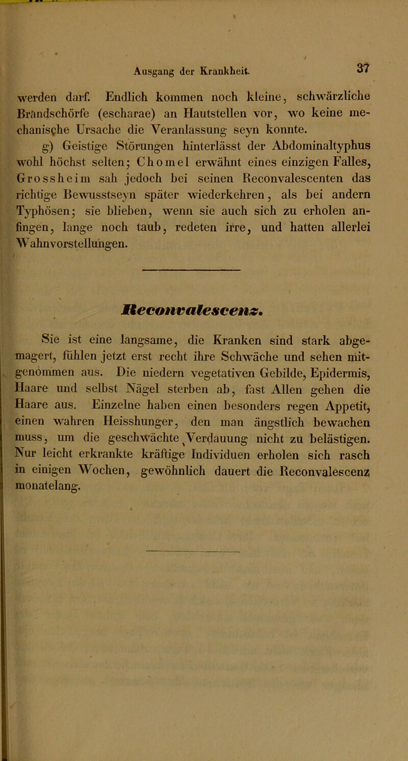 werden darf. Endlich kommen noch kleine, schwärzliche Brandschörfe (escharae) an Hautstellen vor, wo keine me- chanische Ursache die Veranlassung se}Ti konnte. g) Geistige Störungen hinterlässt der Abdominaltyphus wohl höchst selten; Chomel erwähnt eines einzigen Falles, Gross heim sah jedoch bei seinen Reconvalescenten das richtige Bewusstseyn später wiederkehren, als bei andern Typhösen; sie blieben, wenn sie auch sich zu erholen an- fingen, lange noch taub, redeten irre, und hatten allerlei Wahnvorstellungen. Reconvatescenz, Sie ist eine langsame, die Kranken sind stark abge- magert, fiihlen jetzt erst recht ihre Schwäche und sehen niit- gcnoimnen aus. Die niedern vegetativen Gebilde, Epidermis, Haare und selbst Nägel sterben ab, fast Allen gehen die Haare aus. Einzelne haben einen besonders regen Appetitj einen wahren Heisshunger, den man ängstlich bewachen muss, um die geschwächte ^Verdauung nicht zu belästigen. Nur leicht erkrankte kräftige Individuen erholen sich rasch in einigen Wochen, gewöhnlich dauert die Reconvalescenz; monatelang.