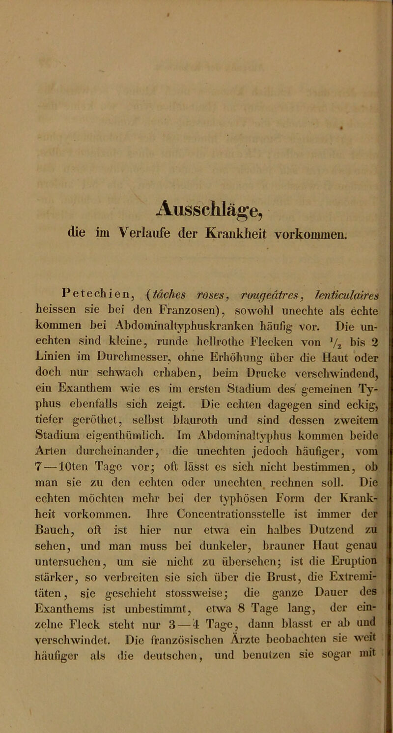 Ausschläge, die iiii Verlaufe der Kraiiklieit Vorkommen. Petechien, (täches roses, rougedires, lenticulaires heissen sie hei den Franzosen), sowohl unechte als echte kommen hei Ahdominalty|)huskranken häufig- vor. Die un- echten sind kleine, runde hellrothe Flecken von V2 bis 2 Linien im Durchmesser, ohne Erhöhung über die Haut oder doch nur schwach erhaben, beim Drucke verschwindend, ein Exanthem wue es im ersten Stadium des' gemeinen Ty- phus ebenlalls sich zeigt. Die echten dagegen sind eckig, tiefer geröthet, selbst blauroth und sind dessen zweitem Stadium eigenthümlich. Im Abdominaltyphus kommen beide Arten durcheinander, die unechten jedoch häufiger, vom 7 — lOtcn Tage vor^ oft lässt es sich nicht bestimmen, ob man sie zu den echten oder unechten, rechnen soll. Die echten möchten mehr bei der typhösen Form der Ki-ank- heit Vorkommen. Ihre Concentrationsstelle ist immer der Bauch, oft ist hier nur etwa ein halbes Dutzend zu sehen, und man muss bei dunkeier, brauner Haut genau untersuchen, um sie nicht zu übersehen; ist die Eruption stärker, so verbreiten sie sich über die Brust, die Extremi- täten , sie geschieht stossweise; die ganze Dauer des Exanthems ist unbestimmt, etwa 8 Tage lang, der ein- zelne Fleck steht nur 3 — 4 Tage, dann blasst er ab und verschwindet. Die französischen Äi’zte beobachten sie weit häufiger als die deutschen, und benutzen sie sogar mit