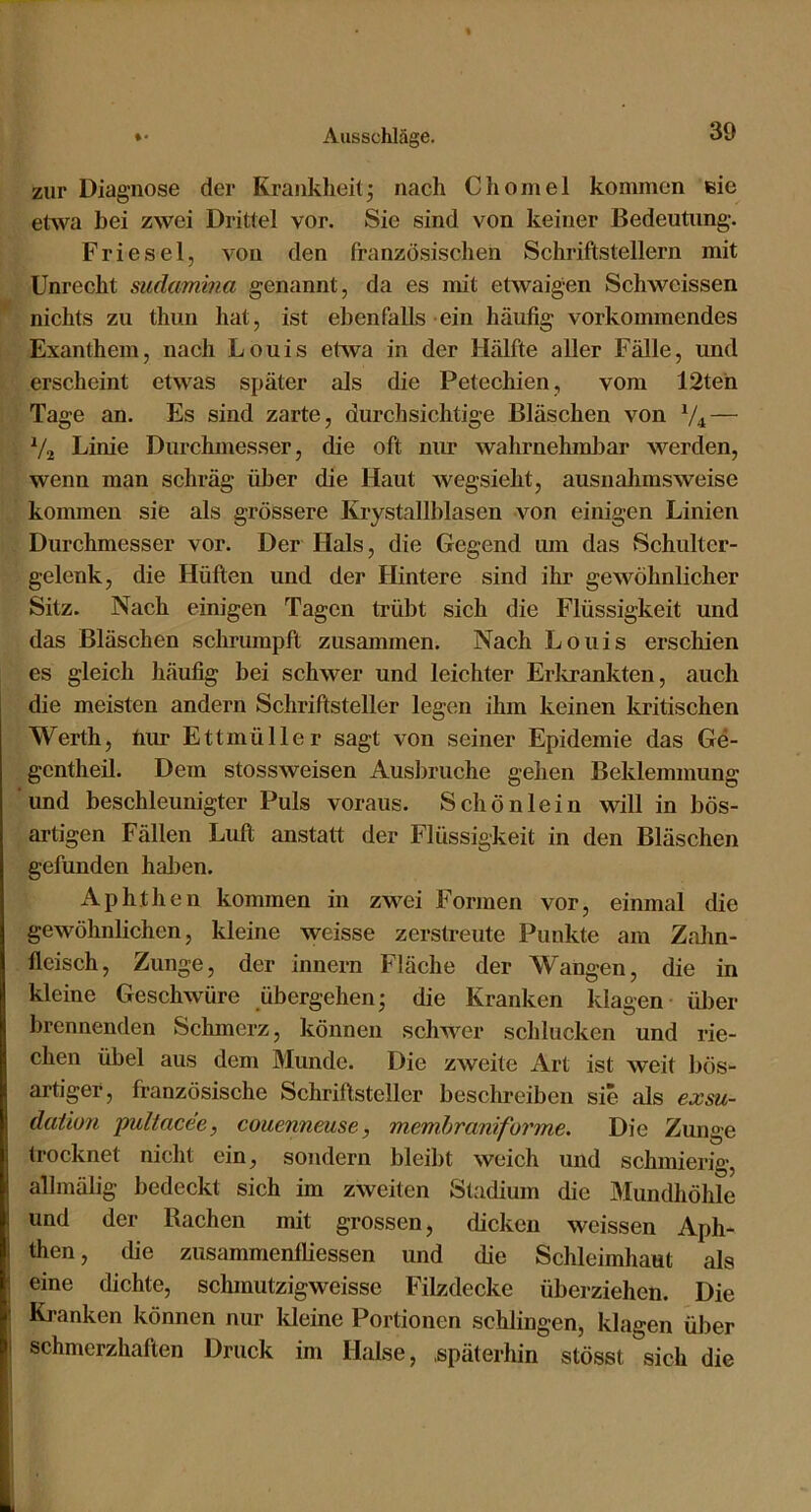 zur Diagnose der Krankheit; nach Chomel kommen eie etwa bei zwei Drittel vor. Sie sind von keiner Bedeutung. Friesei, von den französischen Schriftstellern mit Unrecht sudamina genannt, da es mit etwaigen Schwcissen nichts zu thun hat, ist ebenfalls ein häufig vorkommendes Exanthem, nach Louis etAva in der Hälfte aller Fälle, und erscheint etwas später als die Petechien, vom 12teh Tage an. Es sind zarte, durchsichtige Bläschen von V4 — V2 Linie Durchmesser, die oft niu* wahrnehmbar werden, wenn man schräg über die Haut wegsieht, ausnahmsweise kommen sie als grössere Krystallblasen von einigen Linien Durchmesser vor. Der Hals, die Gegend um das Schulter- gelenk, die Hüften und der Hintere sind ihr gewöhnlicher Sitz. Nach einigen Tagen trübt sich die Flüssigkeit und das Bläschen schrumpft zusammen. Nach Louis erschien es gleich häufig bei schwer und leichter Erlirankten, auch die meisten andern Schriftsteller legen ihm keinen kritischen Werth, hiu* Ettmüller sagt von seiner Epidemie das Ge- gcntheil. Dem stossweisen Ausbruche gehen Beklemmung und beschleunigter Puls voraus. Schön lein will in bös- artigen Fällen Luft anstatt der Flüssigkeit in den Bläschen gefunden haben. Aphthen kommen in zwei Formen vor, einmal die gewöhnlichen, kleine weisse zerstreute Punkte am Zalin- fleisch, Zunge, der innern Fläche der Wangen, die in kleine Geschwüre übergehen; die Kranken klagen über brennenden Schmerz, können schAver sclilucken und rie- chen übel aus dem Munde. Die zweite Art ist Aveit bös- artiger, französische Schriftsteller besclmeiben sie als exsu- dation pultacee, couennmse, memhraniforme. Die Zunge trocknet nicht ein, sondern bleibt weich und schmierig, allmälig bedeckt sich im zAveiten Stadium die Mundliöhle und der Rachen mit grossen, dicken weissen Aph- then , die zusammenfliessen und die Schleimhaut als eine dichte, schmutzigweisse Filzdecke überziehen. Die Kranken können nur Ideine Portionen schlingen, klagen über schmerzhaften Druck im Halse, .späterhin stösst sich die