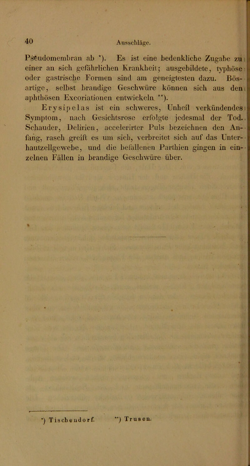 Päeudomembran ab *). Es ist eine bedenkliche Zugabe zui einer an sich gefährlichen Ki*ankheit; ausgebildete, typhöse' oder gastrische Formen sind am geneigtesten dazu. Bös- artige, selbst brandige Geschwüre können sich aus dem aphthösen Excoriationen entwickeln **). Erysipelas ist ein schweres, Unheil verkündendesi Symptom, nach Gesichtsrose erfolgte jedesmal der Tod.. Schauder, Delirien, accelerirter Puls bezeichnen den An- fang, rasch greift es um sich, verljreitet sich auf das Unter- hautzellgewebe, und die befallenen Parthien gingen in ein-- zelnen Fällen in brandige Geschwüre über. % *) Tiscbeudorf. ') Trusen.