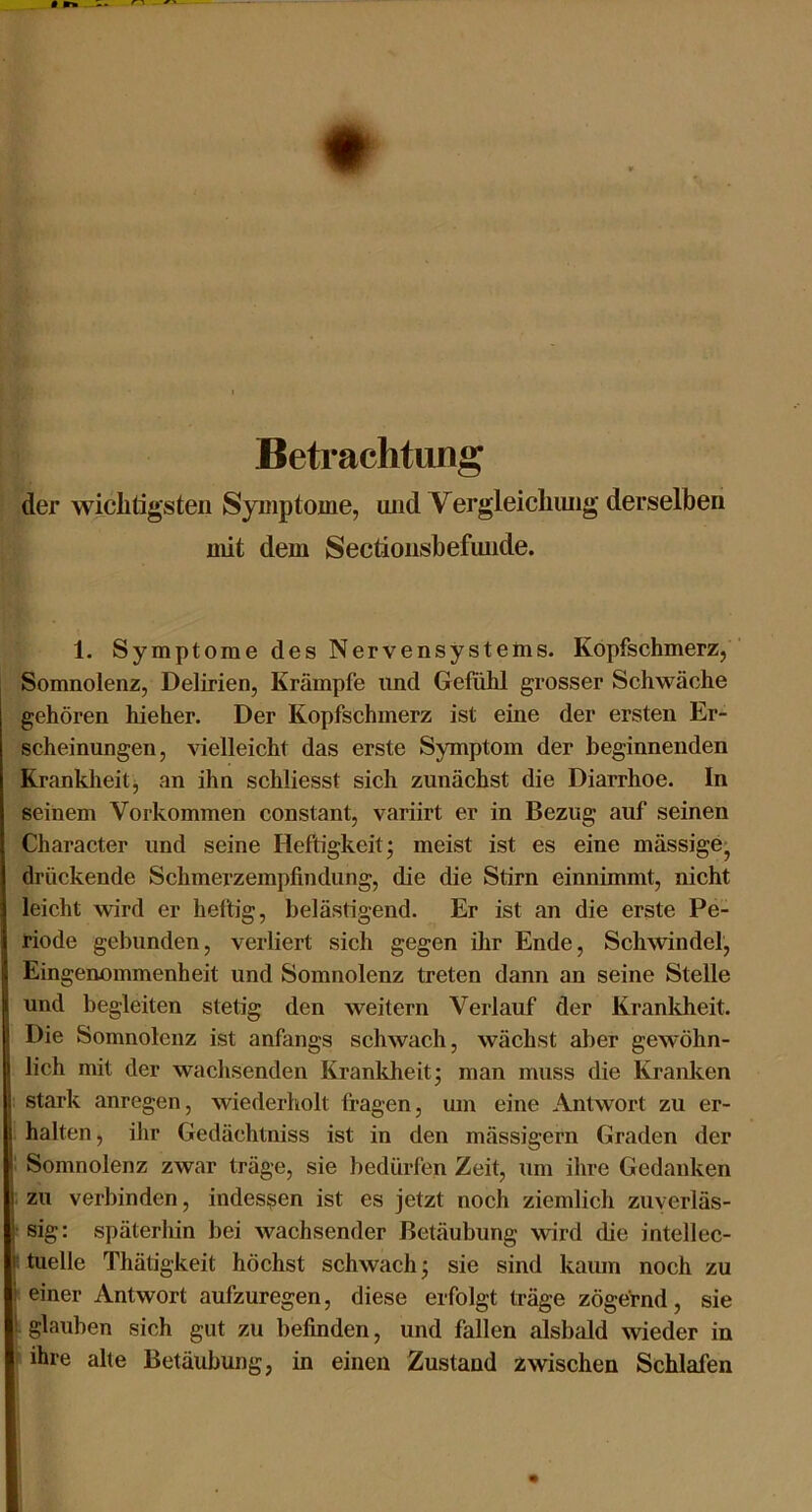 Betrachtung der wichtigsten Symptome, und Vergleichimg derselben mit dem Sectionsbefmide. 1. Symptome des Nervensystems. Kopfschmerz, ' Somnolenz, Delirien, Krämpfe und Gefühl grosser Schwäche gehören hieher. Der Kopfschmerz ist eine der ersten Er- scheinungen, vielleicht das erste Symptom der beginnenden Krankheitj an ihn schliesst sich zunächst die Diarrhoe. In seinem Vorkommen constant, variirt er in Bezug auf seinen Character und seine Heftigkeit; meist ist es eine mässige, drückende Schmerzempfindung, die die Stirn einnimmt, nicht leicht wird er heftig, belästigend. Er ist an die erste Pe- riode gebunden, verliert sich gegen ihr Ende, Schwindel, Eingenommenheit und Somnolenz treten dann an seine Stelle und begleiten stetig den weitern Verlauf der Krankheit. Die Somnolenz ist anfangs schwach, wächst aber gewöhn- lich mit der wachsenden Kranldieit; man muss die Kranken j stark anregen, wiederholt fragen, um eine Antwort zu er- halten , ihr Gedächtniss ist in den mässigern Graden der I Somnolenz zwar träge, sie bedürfen Zeit, um ihre Gedanken ! zu verbinden, indessen ist es jetzt noch ziemlich zuyerläs- !• sig: späterhin bei wachsender Betäubung wird die intellec- : tuelle Thätigkeit höchst schwach; sie sind kaum noch zu \ einer Antwort aufzuregen, diese erfolgt träge zögernd, sie i glauben sich gut zu befinden, und fallen alsbcdd wieder in ihre alte Betäubung, in einen Zustand zwischen Schlafen