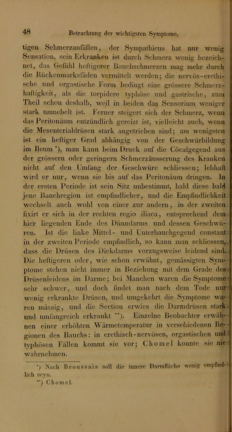 tigeii Sclimerzanfallen, der Sympathicus hat nur wenig Sensation, sein Erltranken ist durch Sclnnerz wenig bezeich- net, das Gefühl heftigerer ßauclischmerzen mag melu* durch die Rückeninarksfäden vermittelt werden; die nervös - erethi- sche und orgastische Form bedingt eine grössere Schmerz- haftigkeit, als die torpidere typhöse und gastrische, zum Theil schon deshalb, weil in beiden das Sensorium weniger stark umnebelt ist. Ferner steigert sich der Schmerz, wenn das Peritonäum entzündlich gereizt ist, vielleicht auch, wenn die Mesenterialdrüsen stark angeti’ieben sind; am wenigsten ist ein heftiger Grad abhängig von der Geschwürbildung im lleum *), man kann beim Druck auf die Cöcalgegend aus der grössern oder geringem Schmerzäusserung des Kranken nicht auf den Umfang der Geschwüre schliessen; lebhaft wird er nur, wenn sie bis auf das Peritonäum dringen. In der ersten Periode ist sein Sitz unbestimmt, bald diese bald jene Bauchregion ist empfindlicher, und die Empfindlichkeit- wechselt auch wohl von einer zur andern, in der zweiten fixirt er sich in der rechten regio iliaca, entsprechend dem: hier liegenden Ende des Dünndarms und dessen Geschwü- ren. Ist die linke Mittel- und Unterbauchgegend constant in der zweiten Periode empfindlich, so kann man schliessen,, dass die Drüsen des Dickdarms vorzugsweise leidend sind.. Die heftigeren oder, wie schon erwähnt, gemässigten Sym-- ptome stehen nicht immer in Beziehung mit dem Grade des- Drüsenleidens im Darme; bei Manchen waren die Symptome ■ sehr schwer, und doch findet man nach dem Tode nur wenig erkrankte Drüsen, und umgekelnt flie Symptome wa- ren mässig, und die Section erwies die Darnuh'üsen starke und umfangreich erkrankt **). Einzelne Beobachter erwäli-- nen einer erhöhten Wärmetemperalur in verschiedenen Re- gionen des Bauchs: in erethisch-nervösen, orgastischen und; tyjihösen Fällen kommt sie vor; Chomel konnte sie nie wahrnehmen. *) Nach Broussais soll tlie innere Darmflächo wenig empfind- i lieh seyn. ' **) Chomel.