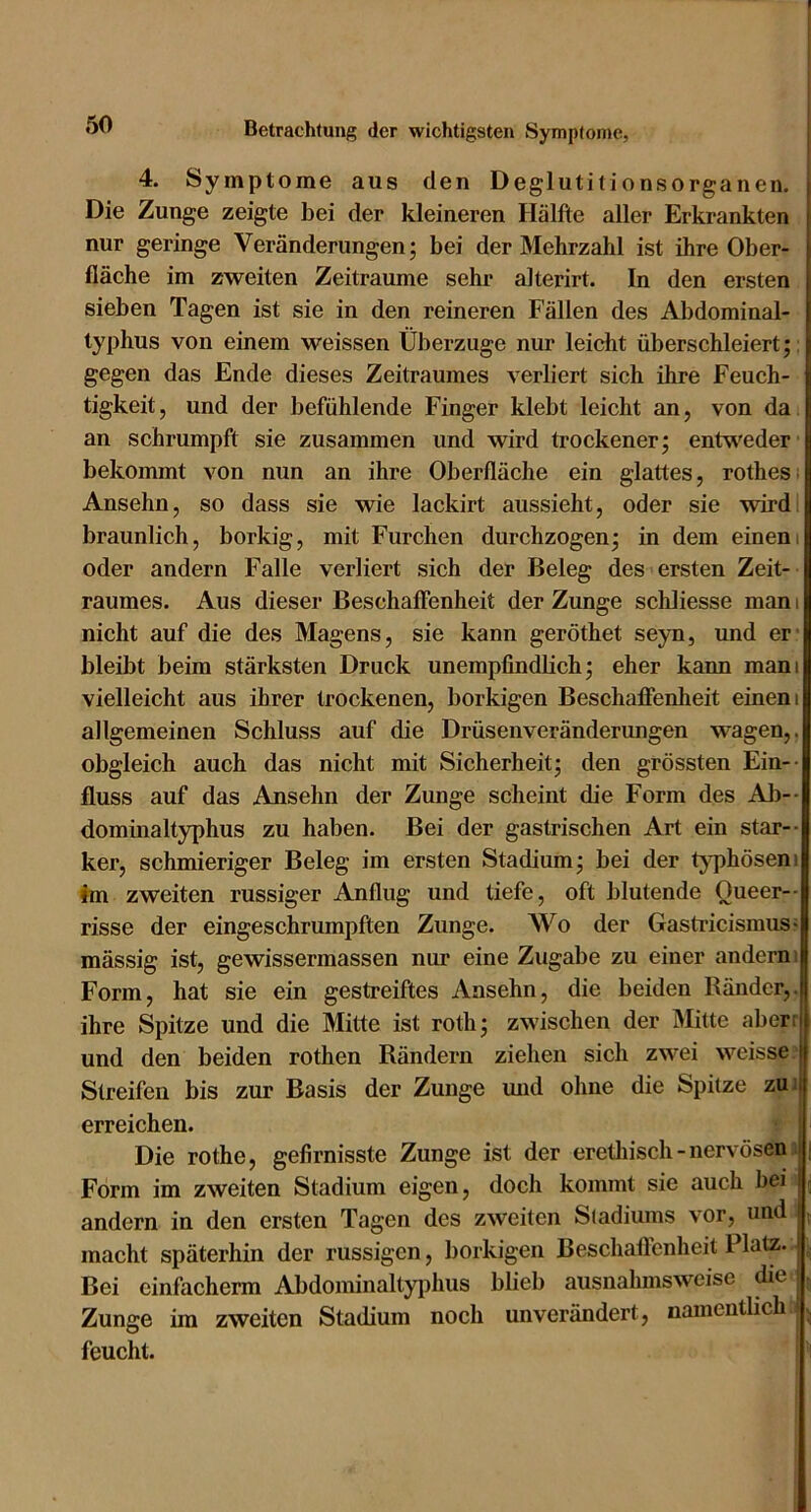 4. Symptome aus den Deglutitionsorganen. Die Zunge zeigte bei der kleineren Hälfte aller Erkrankten nur geringe Veränderungen; bei der Mehrzahl ist ihre Ober- fläche im zweiten Zeiträume sehr alterirt. In den ersten sieben Tagen ist sie in den reineren Fällen des Abdominal- typhus von einem weissen Überzüge nur leicht überschleiert;: gegen das Ende dieses Zeitraumes verliert sich ihre Feuch- tigkeit, und der befühlende Finger klebt leicht an, von da. an schrumpft sie zusammen und wird trockener; entvt'eder bekommt von nun an ihre Oberfläche ein glattes, rothesi Ansehn, so dass sie wie lackirt aussieht, oder sie wirdi bräunlich, borkig, mit Furchen durchzogen; in dem einem oder andern Falle verliert sich der Beleg des ersten Zeit- raumes. Aus dieser Beschaffenheit der Zunge schliesse man i nicht auf die des Magens, sie kann geröthet seyn, und er- bleibt beim stärksten Druck unempfindbch; eher kann mani vielleicht aus ihrer trockenen, borkigen Beschafienheit einem allgemeinen Schluss auf die Drüsenveränderungen wagen,, obgleich auch das nicht mit Sicherheit; den grössten Ein-- fluss auf das Ansehn der Zunge scheint die Form des Al)-- dominaltyphus zu haben. Bei der gastrischen Art ein star-- ker, schmieriger Beleg im ersten Stadium; bei der t^q^hösen» im zweiten russiger Anflug und tiefe, oft blutende Queer-- risse der eingeschrumpften Zunge. AVo der Gastricismus* mässig ist, gewissermassen nur eine Zugabe zu einer andern i Form, hat sie ein gestreiftes Ansehn, die beiden Bänder,, ihre Spitze und die Mitte ist roth; zwischen der Mitte aberi und den beiden rothen Rändern ziehen sich zwei weisse | Streifen bis zur Basis der Zunge und ohne die Spitze zui erreichen. Die rothe, gefirnisste Zunge ist der eretliisch-nervösen; i Form im zweiten Stadium eigen, doch kommt sie auch bei r andern in den ersten Tagen des zweiten Sladiums vor, und ; macht späterhin der russigcn, borkigen Beschafienheit Platz. , Bei einfacherm Abdominaltyphus bbeb ausnahmsweise die . Zunge im zweiten Stadium noch unverändert, namentlich - n feucht.