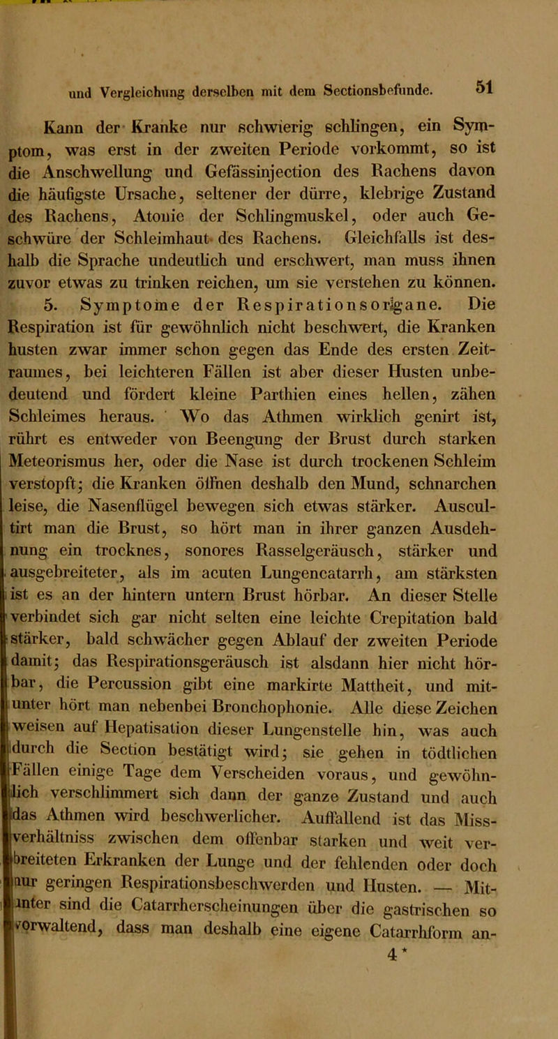 Kann der Kranke nur sehwierig; schlingen, ein Sym- ptom, was erst in der zweiten Periode vorkommt, so ist die Anschwellung und Gefassinjection des Rachens davon die häufigste Ursache, seltener der dürre, klebrige Zustand des Rachens, Atonie der Schlingmuskel, oder auch Ge- schwüre der Schleimhaut* des Rachens. Gleichfalls ist des- halb die Sprache undeutlich und erschwert, man muss ihnen zuvor etwas zu trinken reichen, um sie verstehen zu können. 5. Symptome der Respirationsorlgane. Die Respiration ist für gewöhnlich nicht beschwert, die Kranken husten zwar immer schon gegen das Ende des ersten Zeit- raumes, bei leichteren Fällen ist aber dieser Husten unbe- deutend und fördert kleine Parthien eines hellen, zähen Schleimes heraus. Wo das Athmen wirklich genirt ist, rührt es entweder von Beengung der Brust durch starken Meteorismus her, oder die Nase ist durch trockenen Schleim verstopft j die Kranken ölfhen deshalb den Mund, schnarchen leise, die Nasenflügel bewegen sich etwas stärker. Auscul- tirt man die Brust, so hört man in ihrer ganzen Ausdeh- nung ein trocknes, sonores Rasselgeräusch, stärker und .ausgebreiteter, als im acuten Lungencatarrh, am stärksten i ist es an der hintern untern Brust hörbar. An dieser Stelle verbindet sich gar nicht selten eine leichte Crepitation bald stärker, bald schw'ächer gegen Ablauf der zweiten Periode damit; das Respirationsgeräusch ist alsdann hier nicht hör- bar, die Percussion gibt eine markirte Mattheit, und mit- unter hört man nebenbei Bronchophonie. Alle diese Zeichen weisen auf Hepatisation dieser Lungenstelle hin, was auch .durch die Section bestätigt wird; sie gehen in tödtlichen Fällen einige Tage dem Verscheiden voraus, und gewöhn- lich verschlimmert sich dann der ganze Zustand und auch das Athmen wird beschwerlicher. Auffallend ist das Miss- verhältniss zwischen dem offenbar starken und weit ver- breiteten Erkranken der Lunge und der fehlenden oder doch ftur geringen Respirationsbeschwerden und Husten. — Mit- inter sind die Catarrherscheinungen über die gastrischen so verwaltend, dass man deshalb eine eigene Catarrliform an- 4*